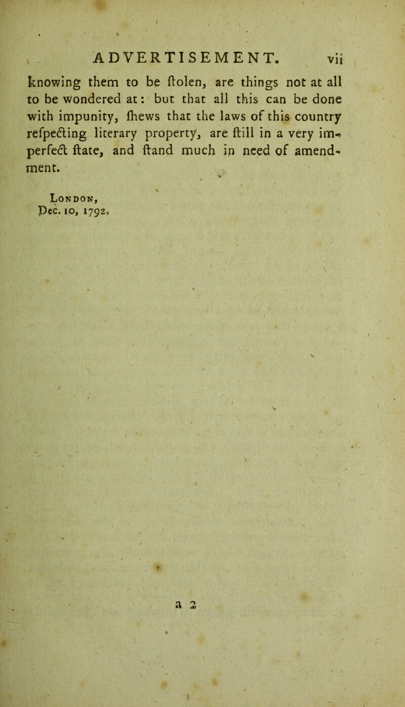 knowing thenn to be dolen, are things not at all to be wondered at: but that all this can be done with impunity, fhews that the laws of this country refpeding literary property, are dill in a very im-* perfed date, and dand much in need of amend- ment. London, pec. 10, 1792. s V