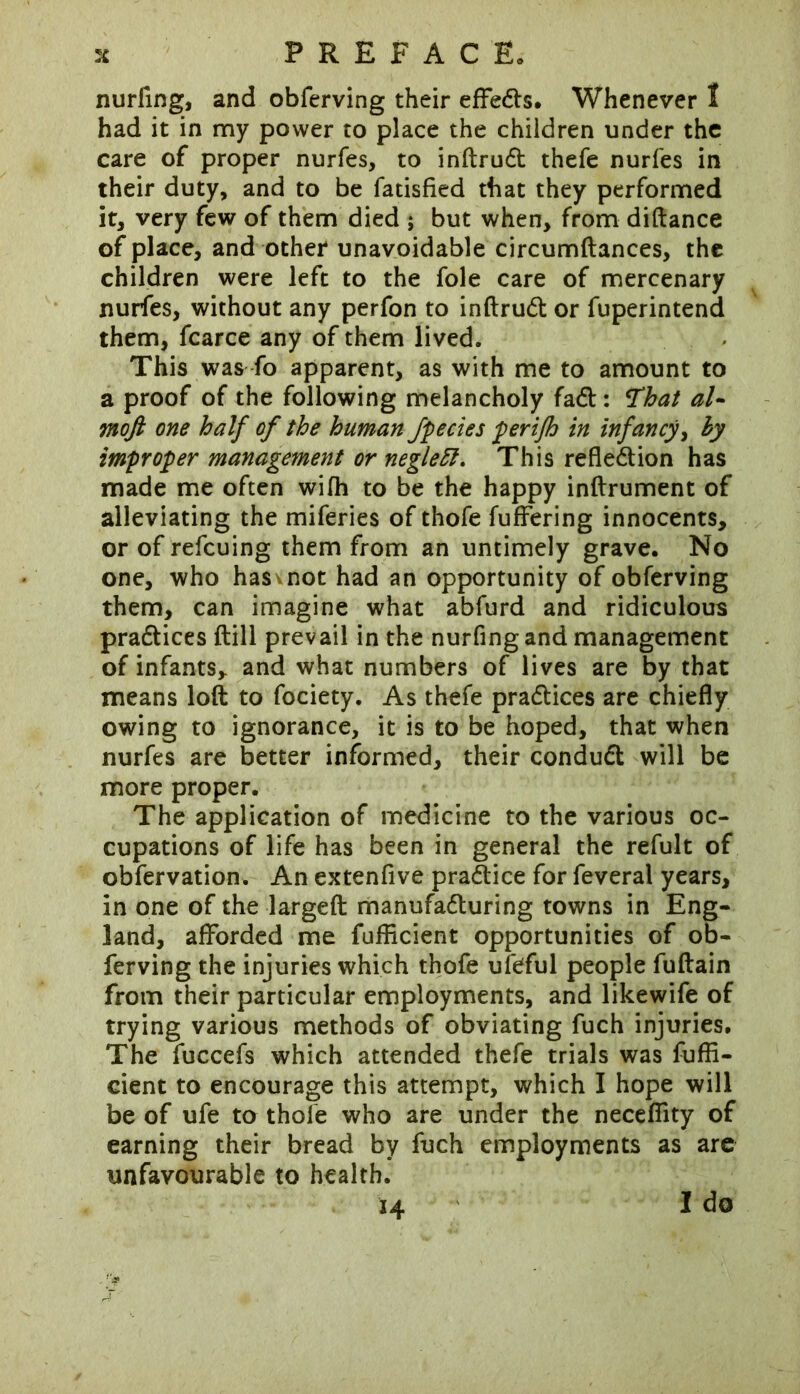 nurfing, and obferving their eflfeds. Whenever I had it in my power to place the children under the care of proper nurfes, to inftrud thefe nurfes in their duty, and to be fatisfied that they performed it, very few of them died ; but when, from diftance of place, and other unavoidable circumftances, the children were left to the foie care of mercenary nurfes, without any perfon to inftrud or fuperintend them, fcarce any of them lived. This was fo apparent, as with me to amount to a proof of the following melancholy fad: That al- moft one half of the human fpecies perifh in infancy, hy improper management or negleft. This refledion has made me often wifh to be the happy inftrument of alleviating the miferies of thofe fuffering innocents, or of refcuing them from an untimely grave. No one, who hasvnot had an opportunity of obferving them, can imagine what abfurd and ridiculous pradices {till prevail in the nurfing and management of infants, and what numbers of lives are by that means loft to fociety. As thefe pradices are chiefly owing to ignorance, it is to be hoped, that when nurfes are better informed, their condud will be more proper. The application of medicine to the various oc- cupations of life has been in general the refult of obfervation. An extenfive pradice for feveral years, in one of the largeft manufaduring towns in Eng- land, afforded me fufHcient opportunities of ob- ferving the injuries which thofe ufeful people fuftain from their particular employments, and likewife of trying various methods of obviating fuch injuries. The fuccefs which attended thefe trials was fuffi- cient to encourage this attempt, which I hope will be of ufe to thole who are under the necefiity of earning their bread by fuch employments as are unfavourable to health. 14 I do