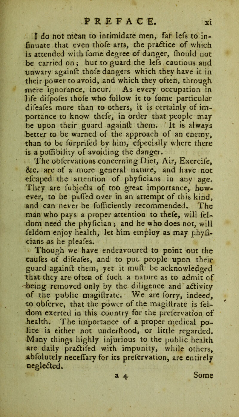 I do not mean to intimidate men, far lefs to in- sinuate that even thofe arts, the pra&ice of which is attended with fome degree of danger, (hould not be carried on; but to guard the lefs cautious and unwary againft thofe dangers which they have it in their power to avoid, and which they often, through mere ignorance, incur. As every occupation in life difpofes thofe who follow it to fome particular difeafes more than to others, it is certainly of im- portance to know thefe, in order that people may be upon their guard againft them. * It is always better to be warned of the approach of an enemy, than to be furprifed by him, efpecially where there is a poffibility of avoiding the danger. The obfervations concerning Diet, Air, Exercife, &c. are of a more general nature, and have not efcaped the attention of phyficians in any age. They are fubje&s of too great importance, how- ever, to be pafied over in an attempt of this kind, and can never be fufficiently recommended. The man who pays a proper attention to thefe, will fel- dom need the phyfician ; and he who does not, will feldom enjoy health, let him employ as may phyfi- cians as he pieafes. Though we have endeavoured to point out the caufes of difeafes, and to put people upon their guard againft them, yet it muft be acknowledged that they are oftea of fuch a nature as to admit of “being removed only by the diligence and activity of the public magiftrate. We are forry, indeed, to obferve, that the power of the magiftrate is fel- dom exerted in this country for the prefervat/on of health. The importance of a proper medical po- lice is either not underftood, or little regarded. Many things highly injurious to the public health are daily prarftifed with impunity, while others, abfolutely neceffary for its prefervation, are entirely negle&ed* a 4 Some