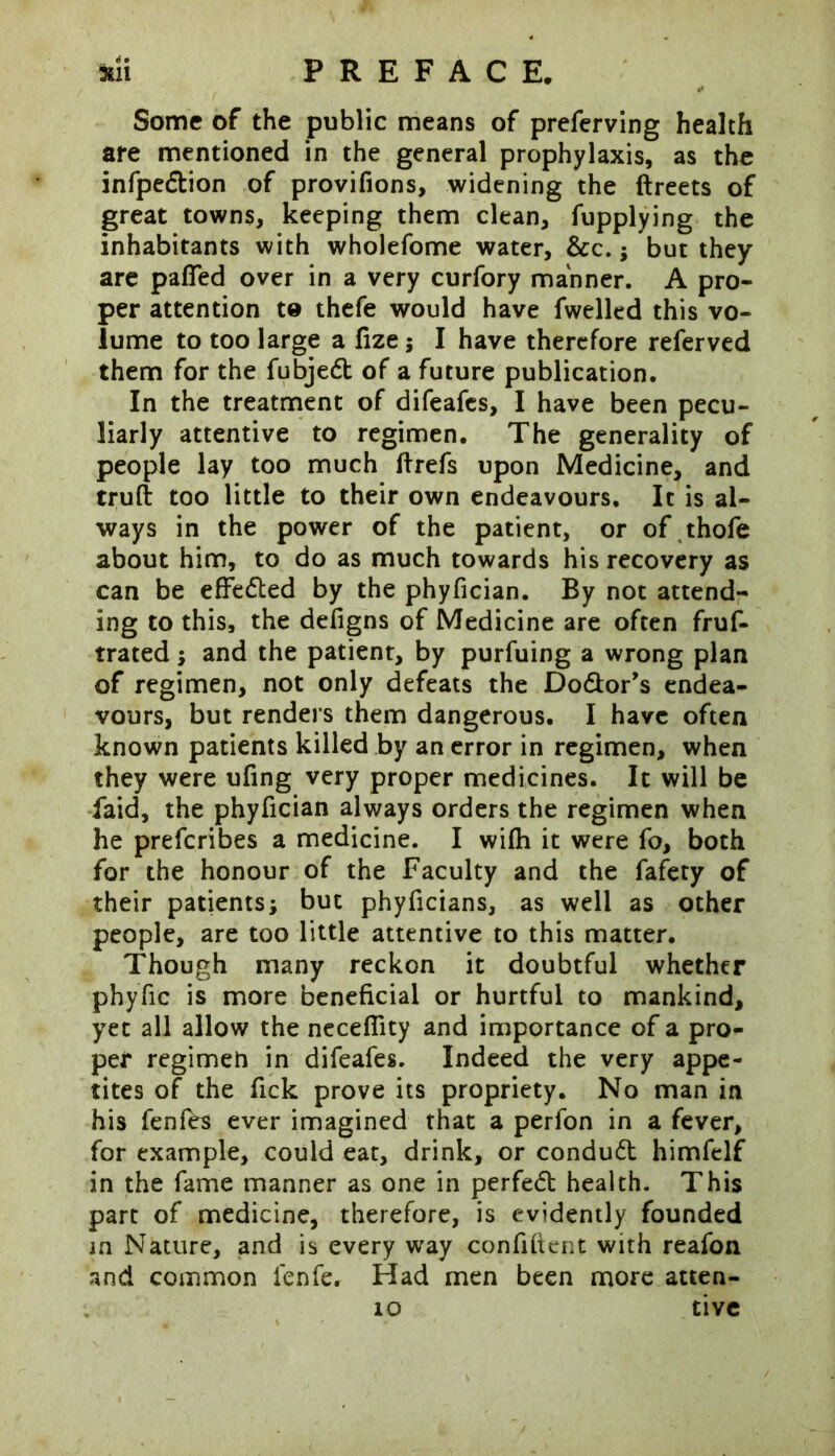 Some of the public means of preferving health are mentioned in the general prophylaxis, as the infpedion of provifions, widening the ftreets of great towns, keeping them clean, fupplying the inhabitants with wholefome water, &c.; but they are pafled over in a very curfory manner. A pro- per attention to thefe would have fwelled this vo- lume to too large a fize; I have therefore referved them for the fubjed of a future publication. In the treatment of difeafes, I have been pecu- liarly attentive to regimen. The generality of people lay too much ftrefs upon Medicine, and truft too little to their own endeavours. It is al- ways in the power of the patient, or of thofe about him, to do as much towards his recovery as can be effeded by the phyfician. By not attend- ing to this, the defigns of Medicine are often fruf- trated; and the patient, by purfuing a wrong plan of regimen, not only defeats the Dodor’s endea- vours, but renders them dangerous. I have often known patients killed by an error in regimen, when they were ufing very proper medicines. It will be iaid, the phyfician always orders the regimen when he preferibes a medicine. I wifh it were fo, both for the honour of the Faculty and the fafety of their patients; but phyficians, as well as other people, are too little attentive to this matter. Though many reckon it doubtful whether phyfic is more beneficial or hurtful to mankind, yet all allow the necefiity and importance of a pro- per regimeh in difeafes. Indeed the very appe- tites of the fick prove its propriety. No man in his fenfes ever imagined that a perfon in a fever, for example, could eat, drink, or condud himfelf in the fame manner as one in perfed health. This part of medicine, therefore, is evidently founded in Nature, and is every way confident with reafon and common lenfe. Had men been more atten- tive xo
