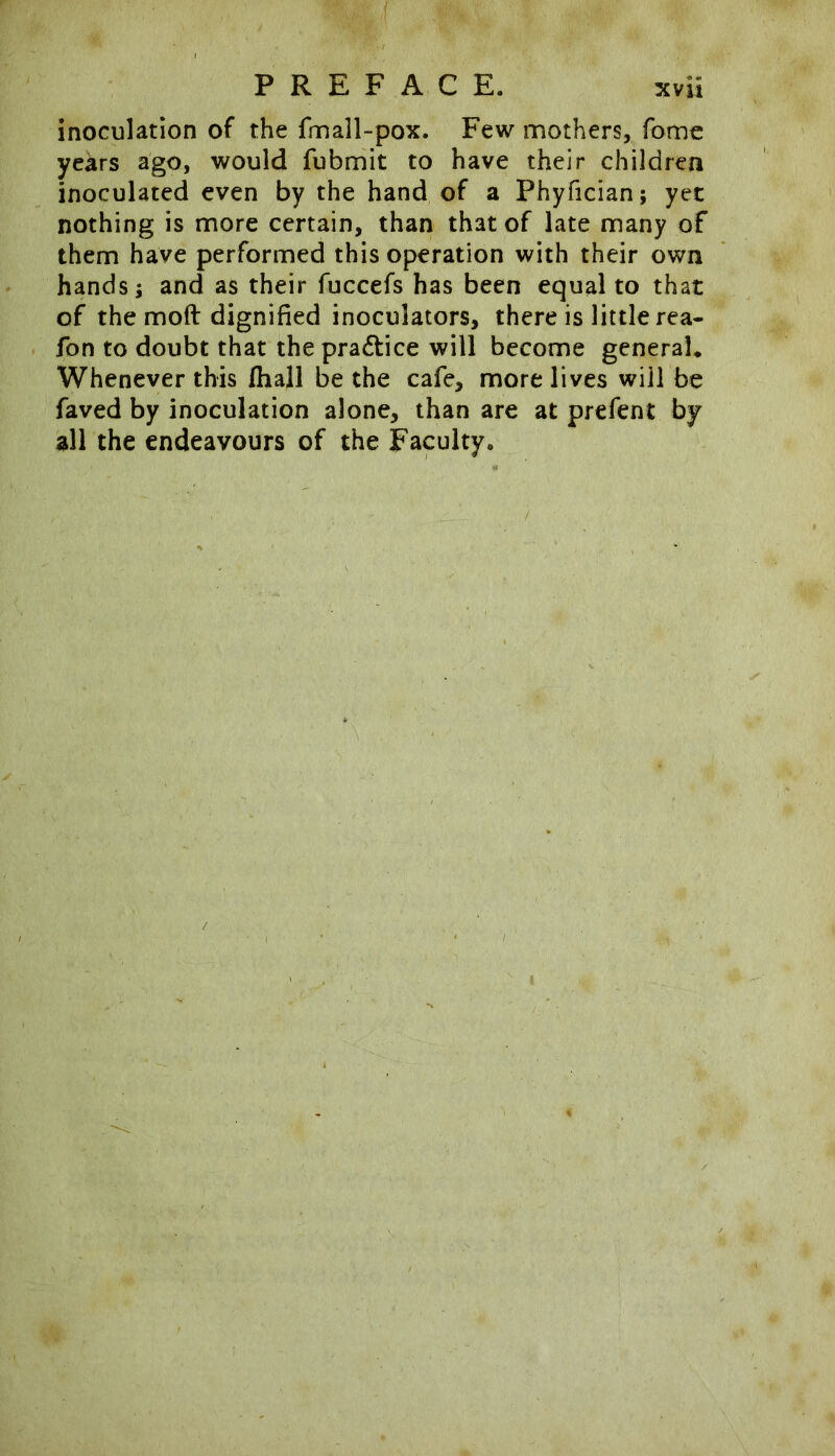 inoculation of the fmall-pox. Few mothers, fome years ago, would fubmit to have their children inoculated even by the hand of a Phyfician; yet nothing is more certain, than that of late many of them have performed this operation with their own hands; and as their fuccefs has been equal to that of the moft dignified inoculators, there is little rea- fon to doubt that the practice will become general. Whenever this Ihall be the cafe, more lives will be faved by inoculation alone, than are at prefent by all the endeavours of the Faculty.