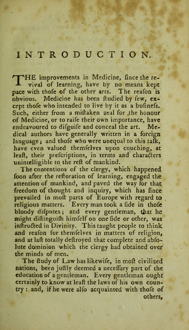 INTRODUCTION, HE improvements in Medicine, fince the re- vival of learning, have by no means kept pace with thofe of the other arts. The reafon is obvious. Medicine has been ftudied by few, ex- cept thofe who intended to live by it as a bufinefs. Such, either from a miftaken zeal for ,the honour of Medicine, or to raife their own importance, have endeavoured to difguife and conceal the art. Me- dical authors have generally written in a foreign language; and thofe who were unequal to this talk, have even valued themfelves upon couching, at leaft, their prefcriptions, in terms and characters unintelligible to the reft of mankind. The contentions of the clergy, which happened foon after the reftoration of learning, engaged the attention of mankind, and paved the way for that freedom of thought and inquiry, which has fince prevailed in moft parts of Europe with regard to religious matters. Every man took a fide in thofe bloody difputes; and every gentleman, that he might diftinguifh himfelf on one fide or other, was inftruCled in Divinity. This taught people to think and reafon for themfelves in matters of religion, and at laft totally deftroyed that complete and abfo- lute dominion which the clergy had obtained over the minds of men. The ftudy of Law haslikewife, in moft civilized nations, been jufhly deemed a necefiary part of the education of a gentleman. Every gentleman ought certainly to know at leaft the laws of his own coun- try : and, if he were alfo acquainted with thofe of others.