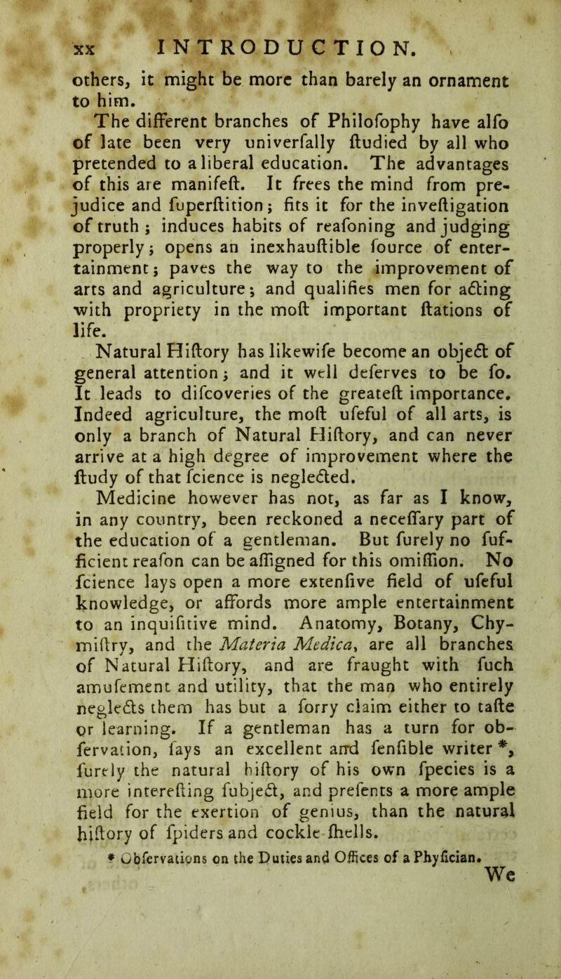 others, it might be more than barely an ornament to him. The different branches of Philofophy have alfo of late been very univerfally dudied by all who pretended to a liberal education. The advantages of this are manifed. It frees the mind from pre- judice and fuperdition; fits it for the invefligation of truth ; induces habits of reafoning and judging properly; opens an inexhaudible fource of enter- tainment; paves the way to the improvement of arts and agriculture; and qualifies men for adting with propriety in the mod important ftations of life. Natural Hidory has likewife become an objedt of general attention; and it well deferves to be fo. It leads to difcoveries of the greated importance. Indeed agriculture, the mod ufeful of all arts, is only a branch of Natural Hidory, and can never arrive at a high degree of improvement where the dudy of that fcience is negledted. Medicine however has not, as far as I know, in any country, been reckoned a neceffary part of the education of a gentleman. But furely no fuf- fkient reafon can be adigned for this omiflion. No fcience lays open a more extenfive field of ufeful knowledge, or affords more ample entertainment to an inquifitive mind. Anatomy, Botany, Chy- midry, and the Materia Medica, are all branches of Natural Hidory, and are fraught with fuch amufement and utility, that the man who entirely negletds them has but a forry claim either to tade or learning. If a gentleman has a turn for ob- fervation, fays an excellent and fenfible writer *, furely the natural hidory of his own fpecies is a more interefting fubjeft, and prefents a more ample field for the exertion of genius, than the natural hidory of fpiders and cockle fhclls. ? Gbfervations on the Duties and Offices of aPhyfician. We