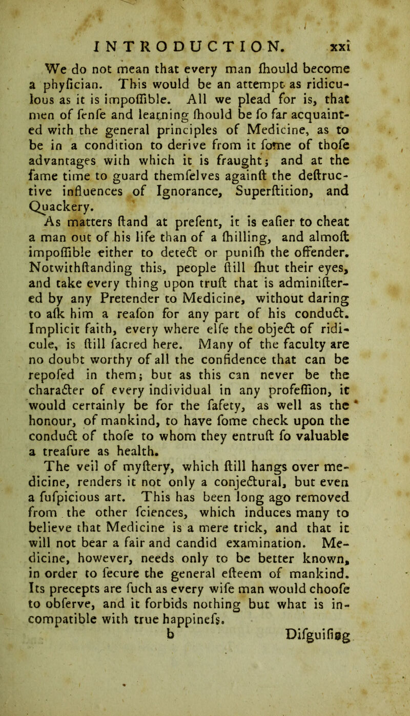 We do not mean that every man fhould become a phyfician. This would be an attempt- as ridicu- lous as it is impoflible. All we plead for is, that men of fenfe and learning fhould be fo far acquaint- ed with the general principles of Medicine, as to be in a condition to derive from it fome of thofe advantages with which it is fraught; and at the fame time to guard themfelves againft the deftruc- tive influences of Ignorance, Superflition, and Quackery. As matters (land at prefent, it is eafier to cheat a man out of his life than of a (hilling, and almoft impoflible either to detedt or ptinifh the offender. Notwithftanding this, people ftill (hut their eyes, and take every thing upon truft that is adminifter- ed by any Pretender to Medicine, without daring to a(k him a reafon for any part of his conduct. Implicit faith, every where elfe the objedt of ridi- cule, is ftill (acred here. Many of the faculty are no doubt worthy of all the confidence that can be repofed in them; but as this can never be the charadter of every individual in any profeflion, it would certainly be for the fafety, as well as the * honour, of mankind, to have fome check upon the conduct of thofe to whom they entruft fo valuable a treafure as health. The veil of myftery, which ftill hangs over me- dicine, renders it not only a conjectural, but even a fufpicious art. This has been long ago removed from the other fciences, which induces many to believe that Medicine is a mere trick, and that ic will not bear a fair and candid examination. Me- dicine, however, needs only to be better known, in order to fecure the general efteem of mankind. Its precepts are fuch as every wife man would choofe to obferve, and it forbids nothing but what is in- compatible with true happinefs, b Difguifisg