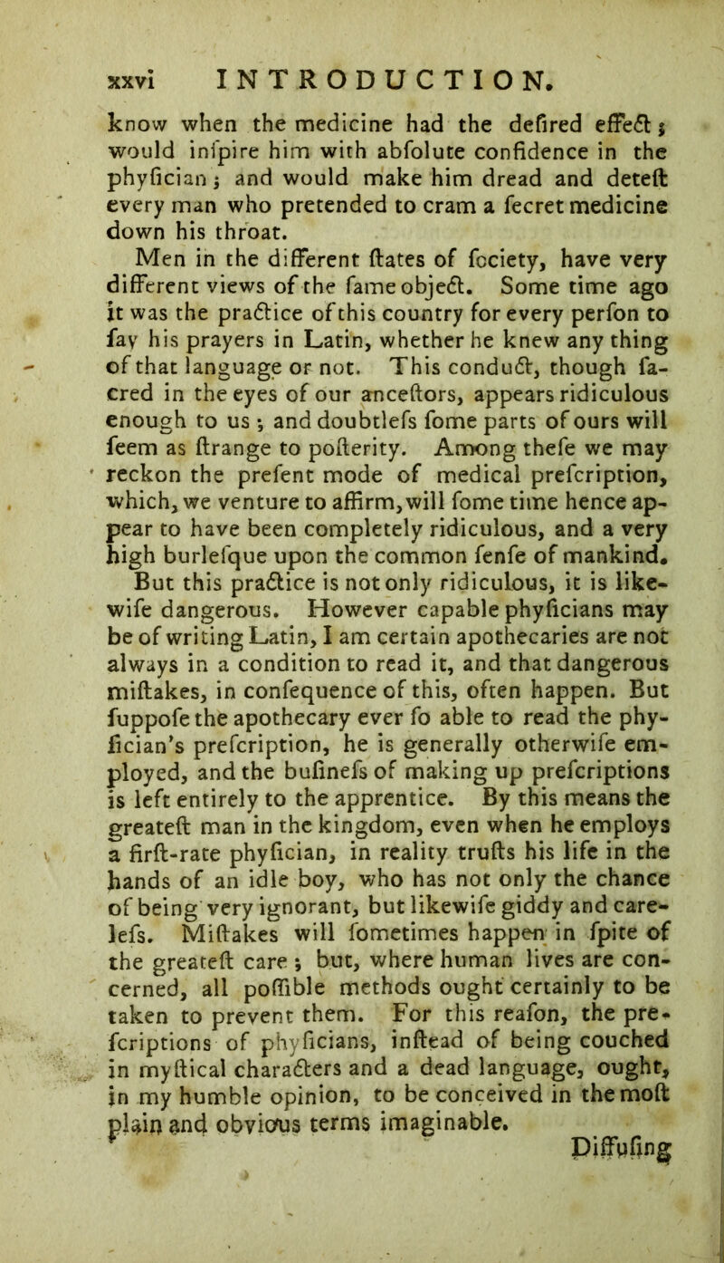 know when the medicine had the defired effeCt % would inipire him with abfolute confidence in the phyfician $ and would make him dread and deteft every man who pretended to cram a fecret medicine down his throat. Men in the different dates of fcciety, have very different views of the fame objeCt. Some time ago it was the practice of this country for every perfon to fay his prayers in Latin, whether he knew any thing of that language or not. This conduct, though fa- cred in the eyes of our anceftors, appears ridiculous enough to us *, and doubtlefs fome parts of ours will feem as ftrange to pofterity. Among thefe we may reckon the prefent mode of medical prefeription, which, we venture to affirm,will fome time hence ap- pear to have been completely ridiculous, and a very high burlelque upon the common fenfe of mankind. But this practice is not only ridiculous, it is like- wife dangerous. However capable phyficians may be of writing Latin, I am certain apothecaries are not always in a condition to read it, and that dangerous miftakes, in confequence of this, often happen. But fuppofe the apothecary ever fo able to read the phy- fician’s prefeription, he is generally otherwife em- ployed, and the bufinefsof making up preferiptions is left entirely to the apprentice. By this means the greateft man in the kingdom, even when he employs a firft-rate phyfician, in reality trufts his life in the hands of an idle boy, who has not only the chance of being very ignorant, but likewife giddy and care- lefs. Miftakes will fometimes happen in fpite of the greateft care ; but, where human lives are con- cerned, all poftible methods ought certainly to be taken to prevent them. For this reafon, the pre- feriptions of phyficians, inftead of being couched in myftical characters and a dead language, ought, in my humble opinion, to be conceived in themoft plain $nd obvitfus terms imaginable. Piffpfing