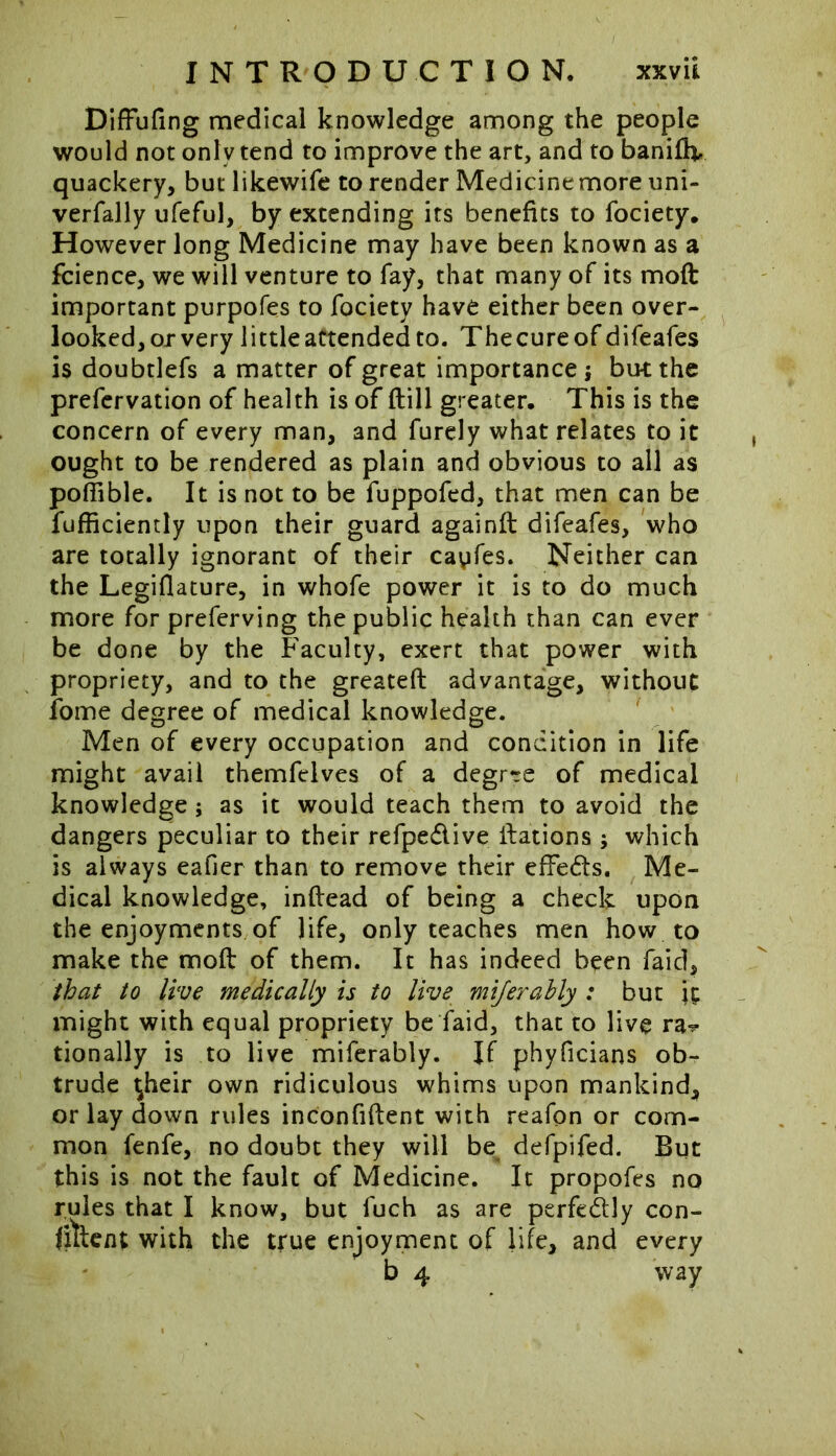 Diffufing medical knowledge among the people would not only tend to improve the art, and to banifh, quackery, but likewife to render Medicinemore uni- verfally ufeful, by extending its benefits to fociety. However long Medicine may have been known as a fcience, we will venture to fay, that many of its moft important purpofes to fociety have either been over- looked, or very little attended to. The cure of difeafes is doubtlefs a matter of great importance; but the prefervation of health is of (till greater. This is the concern of every man, and furely what relates to it ought to be rendered as plain and obvious to all as poffible. It is not to be fuppofed, that men can be fufficiently upon their guard againft difeafes, who are totally ignorant of their cayfes. Neither can the Legiflature, in whofe power it is to do much more for preferving the public health than can ever be done by the Faculty, exert that power with propriety, and to the greateft advantage, without fome degree of medical knowledge. Men of every occupation and condition in life might avail themfclves of a degree of medical knowledge; as it would teach them to avoid the dangers peculiar to their refpedive Nations ; which is always eafier than to remove their effeds. Me- dical knowledge, inftead of being a check upon the enjoyments of life, only teaches men how to make the moft of them. It has indeed been faid, that to live medically is to live mijerahly : but it might with equal propriety be faid, that to live ra^ tionally is to live miferably. If phyficians ob- trude ^heir own ridiculous whims upon mankind, or lay down rules inconfiftent with reafon or com- mon fenfe, no doubt they will be defpifed. But this is not the fault of Medicine. It propofes no rules that I know, but fuch as are perfedly con- filtem with the true enjoyment of life, and every b 4 way