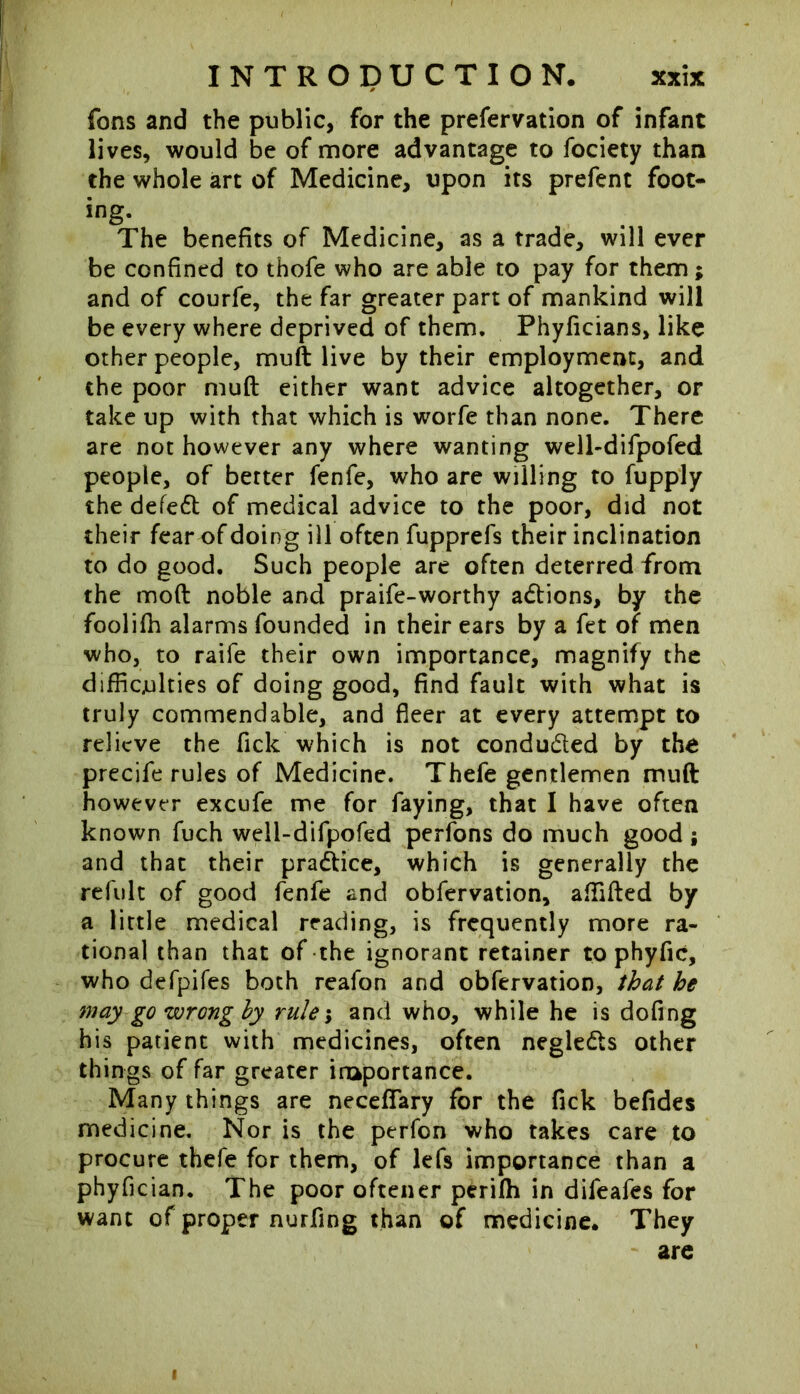 fans and the public, for the preservation of infant lives, would be of more advantage to Society than the whole art of Medicine, upon its prefent foot* ing. The benefits of Medicine, as a trade, will ever be confined to thofe who are able to pay for them; and of courfe, the far greater part of mankind will be every where deprived of them. Phyficians, like other people, mult live by their employment, and the poor mud either want advice altogether, or take up with that which is worfe than none. There are not however any where wanting well-difpofed people, of better fenfe, who are willing to Supply the defeat of medical advice to the poor, did not their fear of doing ill often fupprefs their inclination to do good. Such people are often deterred from the mod noble and praife-worthy actions, by the foolifh alarms founded in their ears by a fet of men who, to raife their own importance, magnify the difficulties of doing good, find fault with what is truly commendable, and fleer at every attempt to relieve the flick which is not conduced by the precife rules of Medicine. Thefe gentlemen mud however excufe me for faying, that I have often known Such well-difpofed perfons do much good; and that their practice, which is generally the refult of good fenfe and observation, affided by a little medical reading, is frequently more ra- tional than that of the ignorant retainer to phyfic, who defpifes both reafon and observation, that he may go wrong by rule; and who, while he is dofing his patient with medicines, often negle&s other things of far greater inaportance. Many things are neceflary for the Tick befides medicine. Nor is the perfon who takes care to procure thefe for them, of lefs importance than a phyfician. The poor oftener perifh in difeafes for want of proper nurfing than of medicine. They are