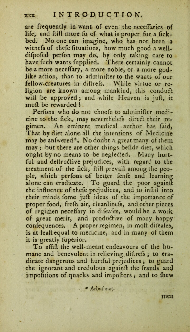 are frequently in want of even the necefifaries of life, and (till more fo of what is proper for a fick- bed. No one can imagine, who has not been a witnefsof thefe fituations, how much good a well- difpofed perfon may do, by only taking care to have fuch wants fupplied. There certainly cannot be a more neceflary, a more noble, or a more god- like a&ion, than to adminifter to the wants of our fellow-creatures in diftrefs. While virtue or re- ligion are knojvn among mankind, this conduct will be approved ; and while Heaven is juft, it muft be rewarded ! Perfons who do not choofe to adminifter medi- cine to the fick, may neverthelefs diredl their re- gimen. An eminent medical author has faid. That by diet alone all the intentions of Medicine may be anfwered*. No doubt a great many of them may; but there are other things befide diet, which ought by no means to be negledted. Many hurt- ful and deftrudtive prejudices, with regard to the treatment of the fick, ftill prevail among the peo- ple, which perfons of better fenfe and learning alone can eradicate. To guard the poor againft the influence of thefe prejudices, and to inftil into their minds fome juft ideas of the importance of proper food, fre(h air, cleanlinefs, and other pieces of regimen neceffary in difeafes, would be a work of great merit, and produ&ive of many happy confequences. A proper regimen, in moft difeafes, is at leaft equal to medicine, and in many of them it is greatly fuperior. To afiift the well-meant endeavours of the hu- mane and benevolent in relieving diftrefs; to era- dicate dangerous and hurtful prejudices ; to guard the ignorant and credulous againft the frauds an<J impofitions of quacks and impoftors, and to fhew * Arbuthnot. men