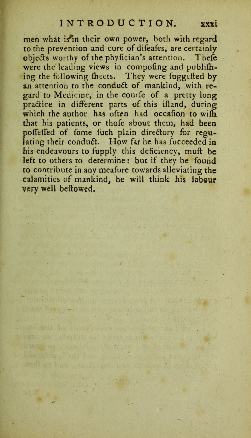 men what i/in their own power, both with regard to the prevention and cure of difeafes, are certainly objedts worthy of the phyfician’s attention, Thefe were the leading views in compoling and publifh- ing the following flbeets. They were fuggefted by an attention to the conduct of mankind, with re- gard to Medicine, in the courfe of a pretty long pra&ice in different parts of this ifland, during which the author has often had occafion to wifh that his patients, or thofe about them, had been pofTeffed of fome fuch plain directory for regu- lating their condudt. How far he ha9 fucceeded in his endeavours to fupply this deficiency, muff be left to others to determine: but if they be found to contribute in any meafure towards alleviating the calamities of mankind, he will think his labour very well bellowed.