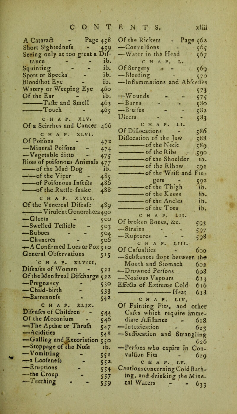 A Cataraft - Page 45 S Short Sightednefs - 459 Seeing only at too great a Dif- tance - - ib. Squinting - - ib. Spots or Specks - ib. Bloodfhot Eve - ib. Watery or Weeping Eye 460 Of the Ear - ib. Tafte and Smell 463 — Touch - 465 CHAP. XL V. Of a Scirrhus and Cancer 466 CHAP. XL VI. Of Poifons - 472 ■—Mineral Poifons - 474 —Vegetable ditto - 475 Bites of poifonous Animals 477 ——of the Mad Dog ib. ——of the Viper - 485 ——of Poifonous Infe&s 486 —of the Rattle fnake 488 CHAP. XL VII. Of the Venereal Difeafe 489 VirulentGonorrhcea490 •—Gleets - 500 —Swelled Tefticle - 503 —Buboes - - 504 —Ch ancres - 506 ■♦-A Confirmed Lues or Pox 510 General Obfervations 515 CHAP. XLV1I1. Difeafes of Women - 321 Of theMenftrual Difcharge 522 —Pregnancy - 330 — Child-birth - 533 —Barren nefs - 542 CHAP. XLIX. Difeafes of Children - 544 Of the Meconium - 546 —(The Apthas or Thrufli 547 — Acidities - 548 —Galling and jixcoriation 550 —Stoppage of the Nofe lb. —Vomitting - 351 —a Loofenefs - 552 —Eruptions - 534 —the Croup - 357 —Teething - - 339 Of the Rickets - Page 562 —Convulfions - 365 —Water in the Head 567 CHAP. L. Of Surgery ■* - 369 —Bleeding - 370 —Inflammations and Abfcefles 573 -r-Wounds - - 373 ■—Burns - - 580 —Buifes - - 382 Ulcers - - 583 CHAP. LI. Of Diflocations - 3 86 Diflocation of the Jaw 588 of the Neck 589 of the Ribs - 590 of the Shoulder ib. of the Elbow 391 ——of the Wrift and Fin*. gers of the TbJgh of the Knees of the Ancles of the Toes 592 ib. ib. ib. ib. CHAP. Lll. Of broken Bones, &c. 393 — Strains - - 397 —-Ruptures - - 398 chap. tin. Of Cafualties - 600 — SubRances flopt between the Mouth and Stomach 602 —Drowned Perfons 6o3 —Noxious Vapours 613 Effe&s of Extreme Cold 616 —■ —Heat 618 chap. liv. Of Fainting Fits, and other Cafes which require imme- diate Aliiftance - 618 —Intoxication - 623 —Suffocation and Strangling 626 —Perfons who expire in Ccn- vulfion Fits - 629 chap. lv. Cautionsconcerning Cold Bath- ing, and drinking the Mine- ral Waters - -63 3