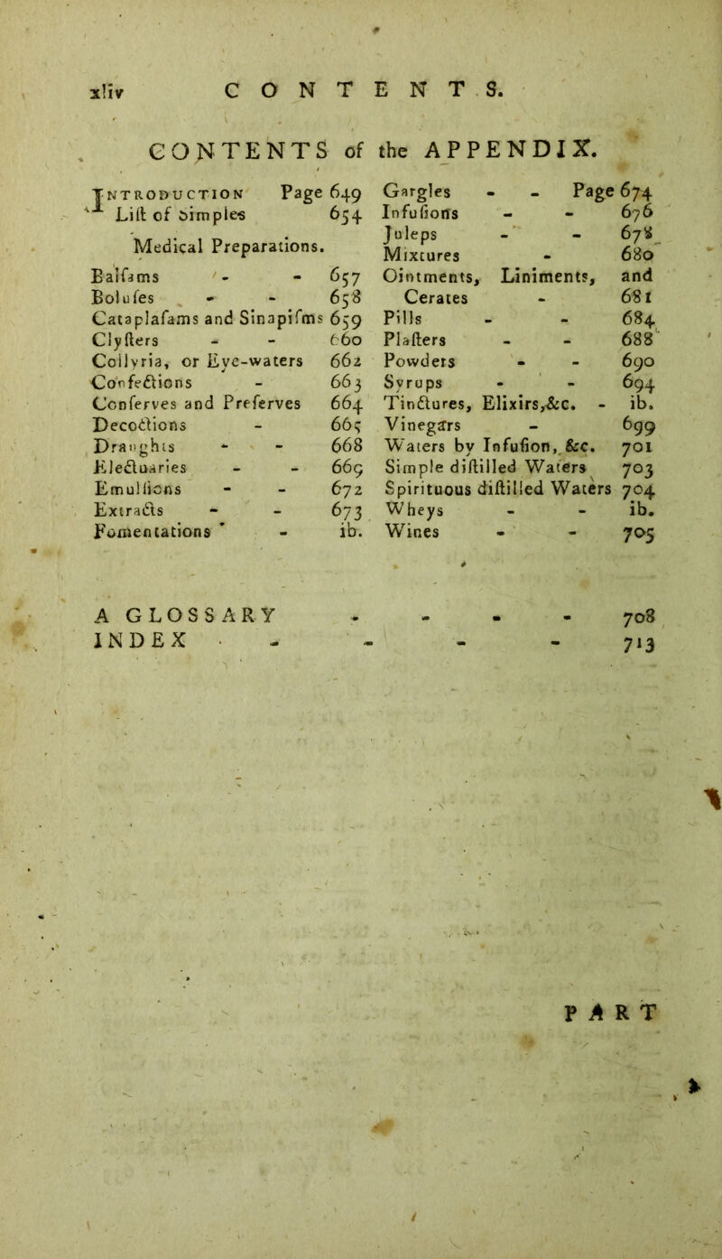 Introduction Page 649 Lid of oimpie-s 654 Medical Preparations. BarLms - - 657 Bolufes * - 658 Cataplafams and Sinapifms 659 Clyfters - - 660 Coilyria, or Eye-waters 662 Confedions - 663 Conferves and Preferves 664 Decodions - 66tj Draughts * - 668 Eleduaries - - 669 Emuifions - - 672 Extracts - - 673 Fomentations ' - ib. Page 674 676 678 689 and 681 684 688 690 694 Tindures, Elixirs,&c. - ib. Vinegars - 699 Waters by Iofufion, &c. 701 Simple diftiiled Waters 703 Spirituous diftilied Waters 704 Wheys - - ib. W7ines - - 795 CONTENTS of the APPENDIX. Gargles Infufiorts J uleps Mixtures Ointments, Liniments, Cerates Pills Plafters Powders Syrups A GLOSSARY . - - - 708 INDEX - - - - 713 PART . v % \ 1