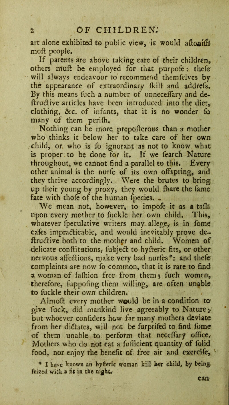 art alone exhibited to public view, it would aftoaffi mod people. If parents are above taking care of their children, others mud be employed for that purpofe: thefe will always endeavour to recommend themfelvcs by the appearance of extraordinary fkill and addrefs. By this means fuch a number of unneceflary and de- ItruCtive articles have been introduced into the diet, clothing, &c. of infants, that it is no wonder fo many of them periffi. Nothing can be more prepofterous than a mother who thinks it below her to take care of her own child, or who is fo ignorant as not to know what is proper to be done for it. If we fearch Nature throughout, we cannot find a parallel to this. Every other animal is the nurfe of its own offspring, and they thrive accordingly. Were the brutes to bring up their young by proxy, they would fhare the fame fate with thofe of the human fpecies. * We mean not, however, to impofb it as a talk upon every mother to fuckle her own child. This, whatever fpeculative writers may allege,, is in fome cafes impracticable, and would inevitably prove de*^ ftruCtive both to the mother and child. Women of delicate confutations, fubjeCt to hyfteric fits, or other nervous affections, make very bad nurfes*: and thefe complaints are now fo common, that it is rare to find a woman of fafhion free from them •, fuch women, therefore, fuppofing them willing, are often unable to fuckle their own children, Almofl: every mother w©uld be in a condition to give fuck, did mankind live agreeably to Nature* but whoever confiders how far many mothers deviate from her dictates, will not be furprifed to find fome of them unable to perform that neceffary office. Mothers who do not eat a fufficient quantity of folid food, nor enjoy the benefit of free air and exercife, * I have known an hyfteric woman kill her child, by being fcized with 9 lit in the night. can