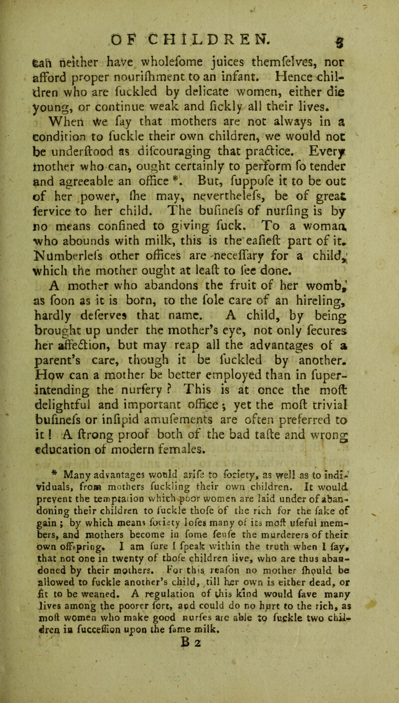 fcan neither have wholefome juices themfelves, nor afford proper nourifhment to an infant. Hence chil- dren who are fuckled by delicate women, either die young, or continue weak and fickly all their lives. When We fay that mothers are not always in a condition to fuckle their own children, we would not be underftood as difcouraging that pra&ice. Every rnother who can, ought certainly to perform fo tender and agreeable an office *. But, fuppofe it to be ouC of her power, fhe may, neverthelefs, be of great fervice to her child. The bufinefs of nurfing is by- no means confined to giving fuck. To a woman, who abounds with milk, this is the eafieft part of it*; Ndmberlefs other offices are neceffary for a child*; which the mother ought at lead to fee done. A mother who abandons the fruit of her womb* as foon as it is born, to the foie care of an hireling, hardly deferves that name. A child, by being brought up under the mother’s eye, not only fecures her affedtion, but may reap all the advantages of a parent’s care, though it be fuckled by another. How can a mother be better employed than in fuper- intending the nurfery ? This is at once the moft delightful and important office ; yet the mod trivial bufinefs or infipid amufements are often preferred to it! A ftrong proof both of the bad tade and wrong education of modern females. * Many advantages would srife to fociety, as well as to indi- viduals, from mothers fuckSing their own children. It would prevent the temptation which poor women are laid under of aban- doning their children to fuckle thofe of the rich for the fake of gain ; by which means fociety lofes many of its moft ufeful mem- bers, and mothers become in fome fenfe the murderers of their own offspring* I am fure 1 fpeak within the truth when I fay, that not one in twenty of thofe children live, who are thus aban- doned by their mothers. For this reafon no mother fhpuld be allowed to fuckle another’s child, till her own is either dead, or jfit to be weaned. A regulation of this kind would fave many lives among the poorer fort, and could do no hprt to the rich, as moft women who make good nurfes are able tp fuckle two chil- dren ia fucceffion upon the fame milk.