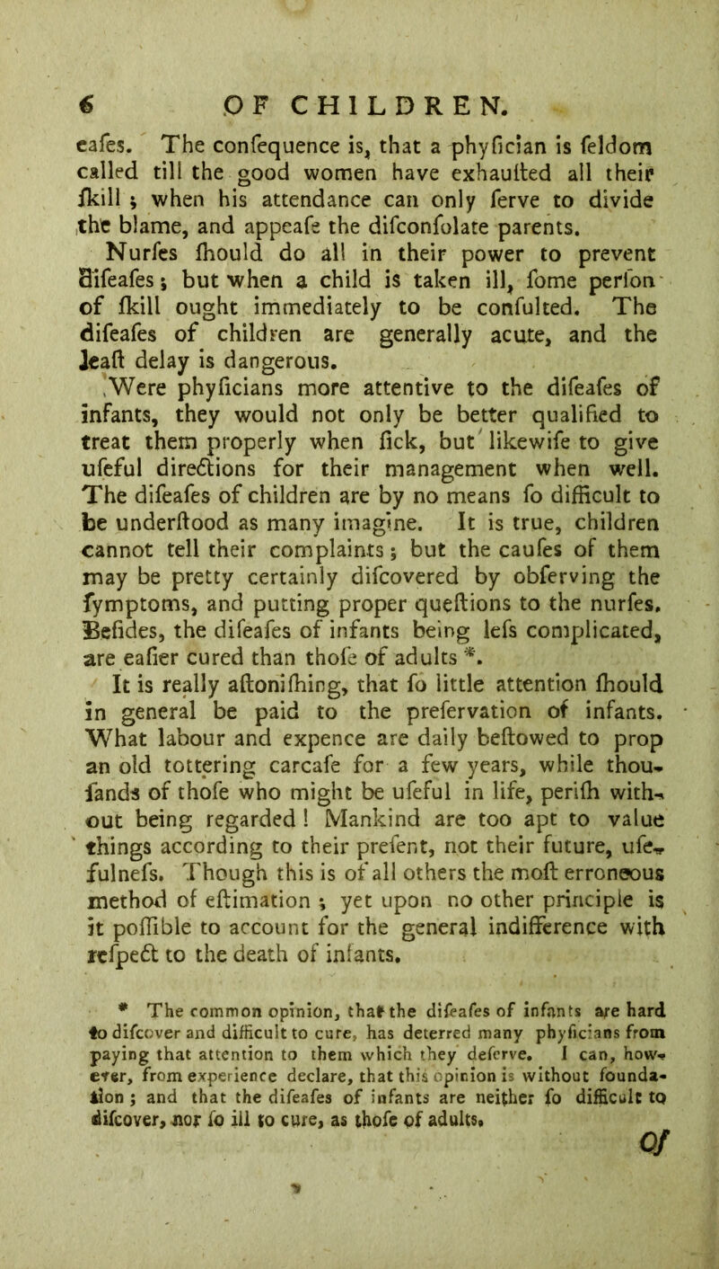 cafes. The confequence is, that a phyfician is feldom called till the good women have exhauited all their /kill ; when his attendance can only ferve to divide the blame, and appeafe the difconfolate parents. Nurfes fhould do all in their power to prevent Sifeafes; but when a child is taken ill, fome perfon of fkill ought immediately to be confulted. The difeafes of children are generally acute, and the leafl delay is dangerous. Were phyficians more attentive to the difeafes of infants, they would not only be better qualified to treat them properly when fick, but likewife to give ufeful diredtions for their management when well. The difeafes of children are by no means fo difficult to be underftood as many imagine. It is true, children cannot tell their complaints; but the caufes of them may be pretty certainly difcovered by obferving the fymptoms, and putting proper queftions to the nurfes, Befides, the difeafes of infants being lefs complicated, are eafier cured than thofe of adults *. It is really aflonifhing, that fo little attention fhould in general be paid to the prefervation of infants. What labour and expence are daily bellowed to prop an old tottering carcafe for a few years, while thou-, fands of thofe who might be ufeful in life, perifh with-* out being regarded 1 Mankind are too apt to value things according to their prefent, not their future, ufe^ fulnefs. Though this is of all others the mofl erroneous method of eftimation t yet upon no other principle i$ it pofiible to account for the general indifference with jrcfpedt to the death of infants. * The common opinion, thafrthe difeafes of infants are hard ♦odifcover and difficult to cure, has deterred many phyficians from paying that attention to them which they defcrve. I can, how-? erer, from experience declare, that this opinion is without founda- tion ; and that the difeafes of infants are neither fo difficult to difcover, nor io ill to cure, as thofe of adults, of