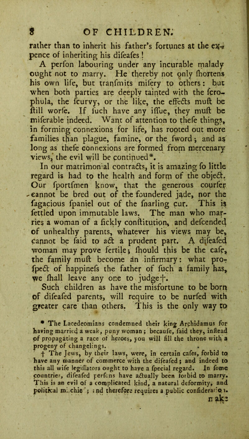 rather than to inherit his father’s fortunes at the ei$*j pence of inheriting his difeafes ! A perfon labouring under any incurable malady ought not to marry. He thereby not only fhortens his own life, but tranfmits mifery to others: hut when both parties, are deeply tainted with the fcro- phula, the fcurvy, or the like, the effedts muft be Itill worfe. If luch have any iffue, they muft be miferable indeed. Want of attention to thefe things, in forming connexions for life, has rooted out more families than plague, famine, or the fword; and as long as thefe connexions are formed from mercenary views,' the evil will be continued*. In our matrimonial contracts, it is amazing fo little regard is had to the health and forrn of the objedt. Our fportfmen know, that the generous courfer -cannot be bred out of the foundered j^de, nor the fagacious fpaniel out of the fnarling cur. This is fettled upon immutable laws. The man who mar- ries a woman of a fickly conftitution, and defcended of unhealthy parents, whatever his views may be. Cannot be laid to adt a prudent part. A difeafed woman may prove fertile; ftiould this be the cafe, the family muft become an infirmary: what pro? fpedt of happinefs the father of fuch a family has, yve fhall leave any one to judge f. Such children as have the misfortune to be born of difeafed parents, will require to be nurfed with greater care than others. This is the only way to * The Lacedeomians condemned their king Arphidamus for having married a weak, puny woman ; becaufe, faid they, inftead of propagating a race of heroes, you will fill the throne with a progeny of changelings. f The Jews, by their laws, were, in certain cafes, forbid to have any riianner of commerce with the difeafed; and indeed to this all wife legiflators ought to have a fpecial regard. In fome countries, difeafed perfcns have actually been forbid to marry. This is an evil of a complicated kind, a natural deformity, and political mi-chie ; rnd therefore requires a public coniiderat'pi. nalci