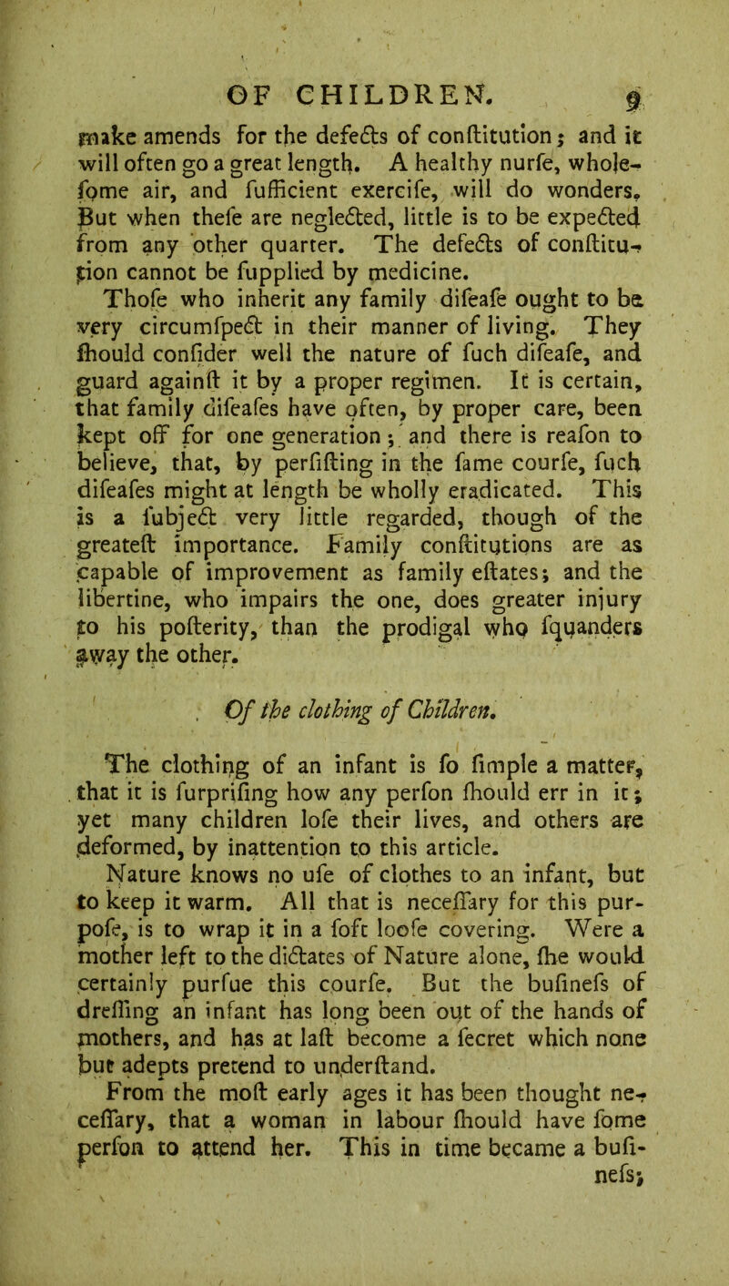 make amends for the defeds of conftitution; and it will often go a great length. A healthy nurfe, whoje- fome air, and fufficient exereife, will do wonders. |But when thele are neglected, little is to be expedecf from any other quarter. The defers of conftitu-. jtion cannot be fupplied by medicine. Thofe who inherit any family difeafe ought to be very circumfped in their manner of living. They Ihould confider well the nature of fuch difeafe, and guard againft it by a proper regimen. It is certain, that family difeafes have often, by proper care, been kept off for one generation; and there is reafon to believe, that, by perfifting in the fame courfe, fuch difeafes might at length be wholly eradicated. This is a lubjed very little regarded, though of the greateft importance. Family conllitutions are as capable of improvement as family eftates; and the libertine, who impairs the one, does greater injury to his pofterity, than the prodigal who fquanders $way the other. Of the clothing of Children. The clothing of an infant is fo fitnple a matter, that it is furprifing how any perfon fhould err in it; yet many children lofe their lives, and others are .deformed, by inattention to this article. Nature knows no ufe of clothes to an infant, but to keep it warm. All that is necefiary for this pur- pofe, is to wrap it in a foft loofe covering. Were a mother left to the didates of Nature alone, (he would certainly purfue this courfe. But the bufinefs of drilling an infant has long been out of the hands of mothers, and has at laft become a fecret which none but adepts pretend to underftand. From the molt early ages it has been thought ne- cefiary, that a woman in labour Ihould have fome perfon to attend her. This in time became a bud- nefs;