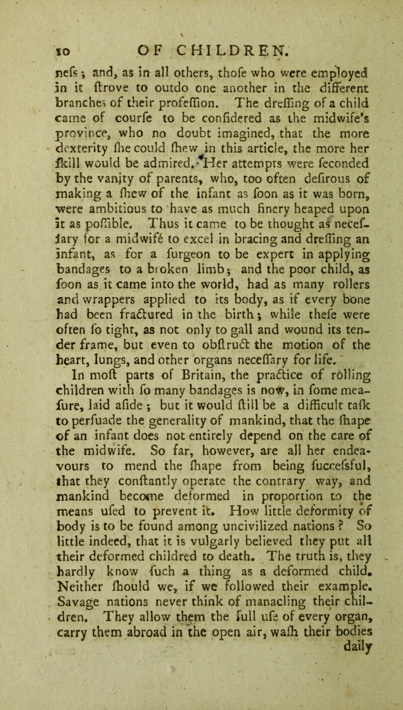 nefs; and, as in all others, thofe who were employed in it flrove to outdo one another in the different branches of their profeffion. The dreffmg of a child came of courfe to be confidered as the midwife’s province, who no doubt imagined, that the more dexterity file could fhew in this article, the more her flcill would be admired.^Her attempts were feconded by the vanity of parents, who, too often defirous of making a fhew of the infant as foon as it was born, were ambitious to have as much finery heaped upon it as poffible. Thus it came to be thought as necef- jary for a midwife to excel in bracing and dreffmg an infant, as for a furgeon to be expert in applying bandages to a bioken limb; and the poor child, as foon as it came into the world, had as many rollers and wrappers applied to its body, as if every bone had been fra&ured in the birth; while thefe were often fo tight, as not only to gall and wound its ten- der frame, but even to obfirucft the motion of the heart, lungs, and other organs neceffary for life. In mod parts of Britain, the pra&ice of rolling children with fo many bandages is now, in fome mea- fure, laid afide ; but it would flill be a difficult tafk to perfuade the generality of mankind, that the ffiape of an infant does not entirely depend on the care of the midwife. So far, however, are all her endea- vours to mend the ffiape from being fuccefsful, that they conflantly operate the contrary way, and mankind become deformed in proportion to the means ufed to prevent it. How little deformity of body is to be found among uncivilized nations ? So little indeed, that it is vulgarly believed they put all their deformed childred to death. The truth is, they hardly know fuch a thing as a deformed child. Neither ffiould we, if we followed their example. Savage nations never think of manacling their chil- dren. They allow them the full ufe of every organ, carry them abroad in the open air, waffi their bodies