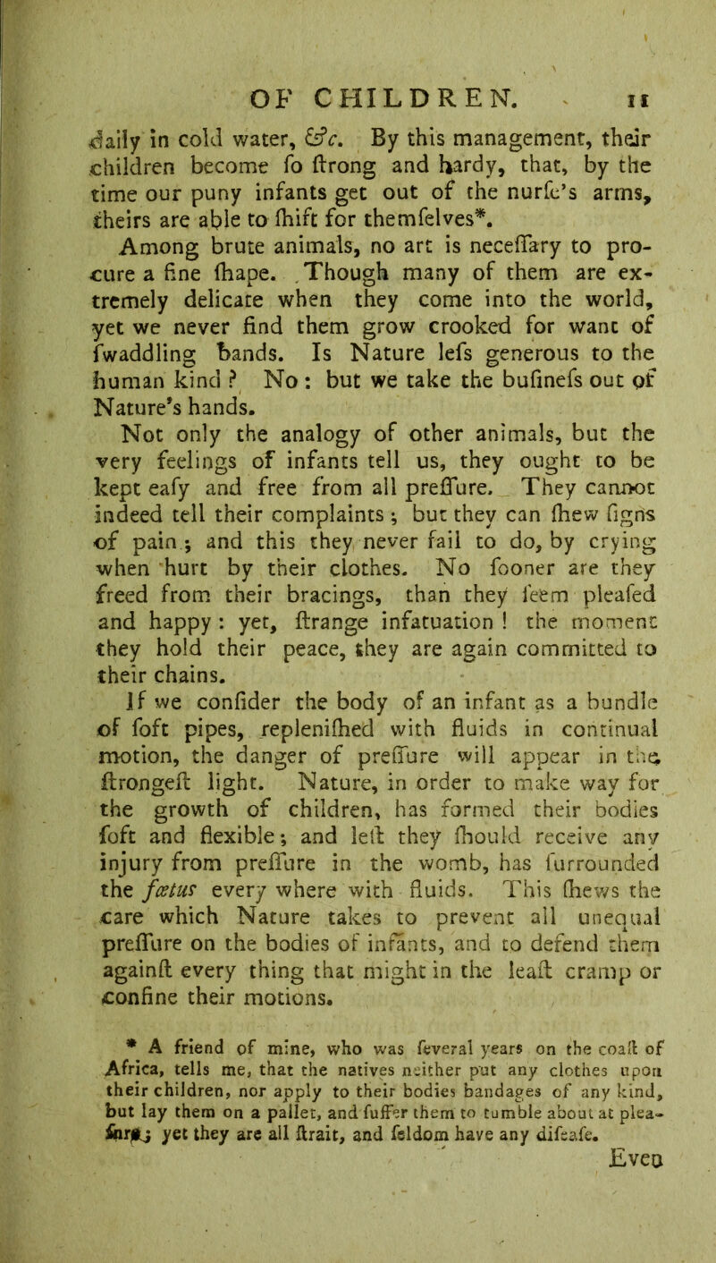 daily in cold water, GV. By this management, their children become fo ftrong and hardy, that, by the time our puny infants get out of the nurfe’s arms, theirs are able to fhift for themfelves*. Among brute animals, no art is neceflfary to pro- cure a fine fhape. Though many of them are ex- tremely delicate when they come into the world, yet we never find them grow crooked for want of Twaddling bands. Is Nature lefs generous to the human kind ? No : but we take the bufinefs out pf Nature’s hands. Not only the analogy of other animals, but the very feelings of infants tell us, they ought to be kept eafy and free from all prefiure, They cannot indeed tell their complaints ; but they can (hew figds of pain -, and this they never fail to do, by crying when hurt by their clothes. No fooner are they freed from their bracings, than they feem pleafed and happy : yet, ftrange infatuation ! the moment they hold their peace, they are again committed to their chains. if we confider the body of an infant as a bundle of foft pipes, repleniftied with fluids in continual motion, the danger of prefiure will appear in the, itrongell light. Nature, in order to make way for the growth of children, has formed their bodies foft and flexible; and left they fhould receive any injury from prefiure in the womb, has lurrounded the foetus every where with fluids. This (hews the care which Nature takes to prevent all unequal prefiure on the bodies of infants, and to defend them againft every thing that might in the leaft cramp or confine their motions. * A friend of mine, who was feveral years on the coaft of Africa, tells me, that the natives neither pat any clothes upon their children, nor apply to their bodies bandages of any kind, but lay them on a pallet, and fufFer them to tumble about at plea- yet they are all ftrait, and feldom have any difsafe. Even