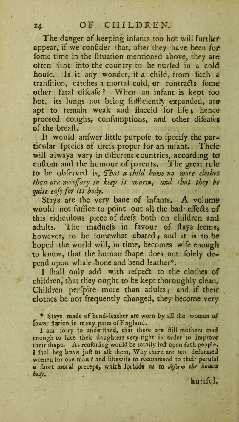 The danger of keeping infants too hot will further appear, if we confider that, after they have been foi* fome time in the fituation mentioned above, they are often lent into the country to be nurfed in a cold houle. Is it any wonder, if a child, from fuch a tranfition, catches a mortal cold, or contracts fome ' other fatal difeafe? When an infant is kept too hot, its lungs not being fufficientfy expanded, are apt to remain weak and flaccid for life; hence proceed coughs, confumptions, and other difeafes of the bread. It would anfwer little purpofe to fpecify the par- ticular fpecies of drefs proper for an infant. Thefe will always vary in different countries, according to cuftom and the humour of parents. The great rule to be obferved is, fhat a child have no more clothes than are necejfary to keep it warm, and that they be quite eafy for its body. Stays are the very bane of infants. A volume would not fuffice to point out all the bad effects of this ridiculous piece of drefs both on children and adults. The madnefs in favour of flays feems, however, to be fomewhat abated; and it is to be hoped the world will, in time, becomes wife enough to know, that the human fhape does not folely de- pend upon whale-bone and bend leather*. 1 (hall only add with refpedt to the clothes of children, that they ought to be kept thoroughly clean. Children perfpire more than adults; and if their* clothes be not frequently changed, they become very * Stays made of bend-leather are worn by all the women of lowsr flation in many parts of England. I am Sorry to underftand, that there are flill mothers mad enough to lace their daughters very tight in order to improve their fnape. As reafoning would be totally loft upon fuch people, I lhali beg leave juft to alk them. Why there are ten deformed women for one man ? and likewife to recommend to their perulal a Ihon moral precept, which forbidt us to deform the human body* hurtful^