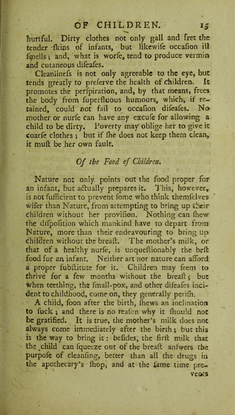 hurtful. Dirty clothes not only gall and fret the tender fkins of infants, but likewife occafion ill fmells ; knd, what is worfe> tend to produce vermin and cutaneous difeafes. Cleanlinefs is not only agreeable to the eye, but tends greatly to preferve the health of children. It promotes the perfpiration, and, by that means, frees the body from fuperfluous humours, which, if re- tained, could not fail to occafion difeafes. No mother or nurfe can have any excufe for allowing a child to be dirty. Poverty may* oblige her to give it coarfe clothes *, but if (he does not keep them clean., it muff be her own fault. Of the Food of Children. Nature not only points out the food proper for an infant, but adualiy prepares it. This, however, is not fufftcient to prevent fome who think themfelves wifer than Nature, from attempting to bring up their children without her provifion. Nothing can fhew the difpofition which mankind have to depart from Nature, more than their endeavouring to bring up children without the bread. The mother’s milk, or that of a healthy nurfe, is unquedionably the bed food for an infant. Neither art nor nature can afford a proper fubditute for it. Children may feem to thrive for a few months without the bread* but when teething, the fmall-pox, and other difeafes inci- dent to childhood, come on, they generally perifh. A child, foon after the birth, fnews an inclination to fuck ; and there is no reafen why it fliould not be gratified. It is true, the mother’s milk does not always come immediately after the birth; but this is the way to bring it: befides, the fird milk that the child can fqueeze out of the bread anfwers the purpofe of cleanfing, better than all the drugs in the apothecary’s diop, and at the lame time pre,. vei>:s