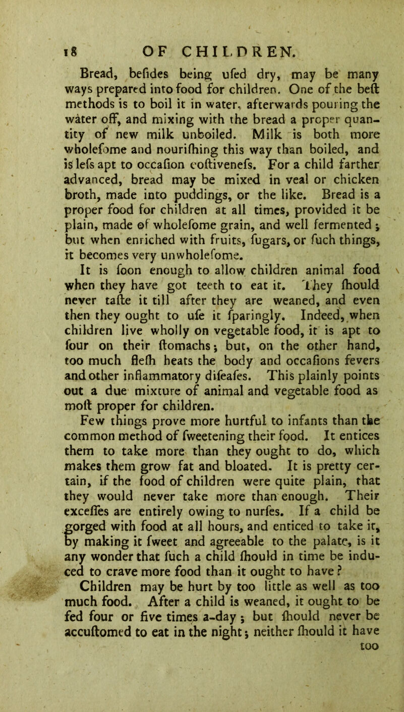 Bread, befides being ufed dry, may be many ways prepared into food for children. One of the beft methods is to boil it in water, afterwards pouring the water off, and mixing with the bread a proper quan- tity of new milk unboiled. Milk is both more wholefome and nourifhing this way than boiled, and is lefs apt to occafion coftivenefs. For a child farther advanced, bread may be mixed in veal or chicken broth, made into puddings, or the like. Bread is a proper food for children at all times, provided it be plain, made ©f wholefome grain, and well fermented •> but when enriched with fruits, fugars,or fuch things, it becomes very unwholefome. It is foon enough to allow children animal food when they have got teeth to eat it. They fhould never taile it till after they are weaned, and even then they ought to ufe it Sparingly, Indeed, when children live wholly on vegetable food, it is apt to four on their ftomachs* but, on the other hand, too much flefh heats the body and occafions fevers and other inflammatory difeafes. This plainly points out a due mixture of animal and vegetable food as moll proper for children. Few things prove more hurtful to infants than the common method of fweetening their food. It entices them to take more than they ought to do, which makes them grow fat and bloated. It is pretty cer- tain, if the food of children were quite plain, that they would never take more than enough. Their exceffes are entirely owing to nurfes. If a child be forged with food at all hours, and enticed to take it, y making it fweet and agreeable to the palate, is it any wonder that fuch a child fhould in time be indu- ced to crave more food than it ought to have ? Children may be hurt by too little as well as too much food. After a child is weaned, it ought to be fed four or five times a-day -9 but fhould never be accuftomtd to eat in the night -9 neither fhould it have too
