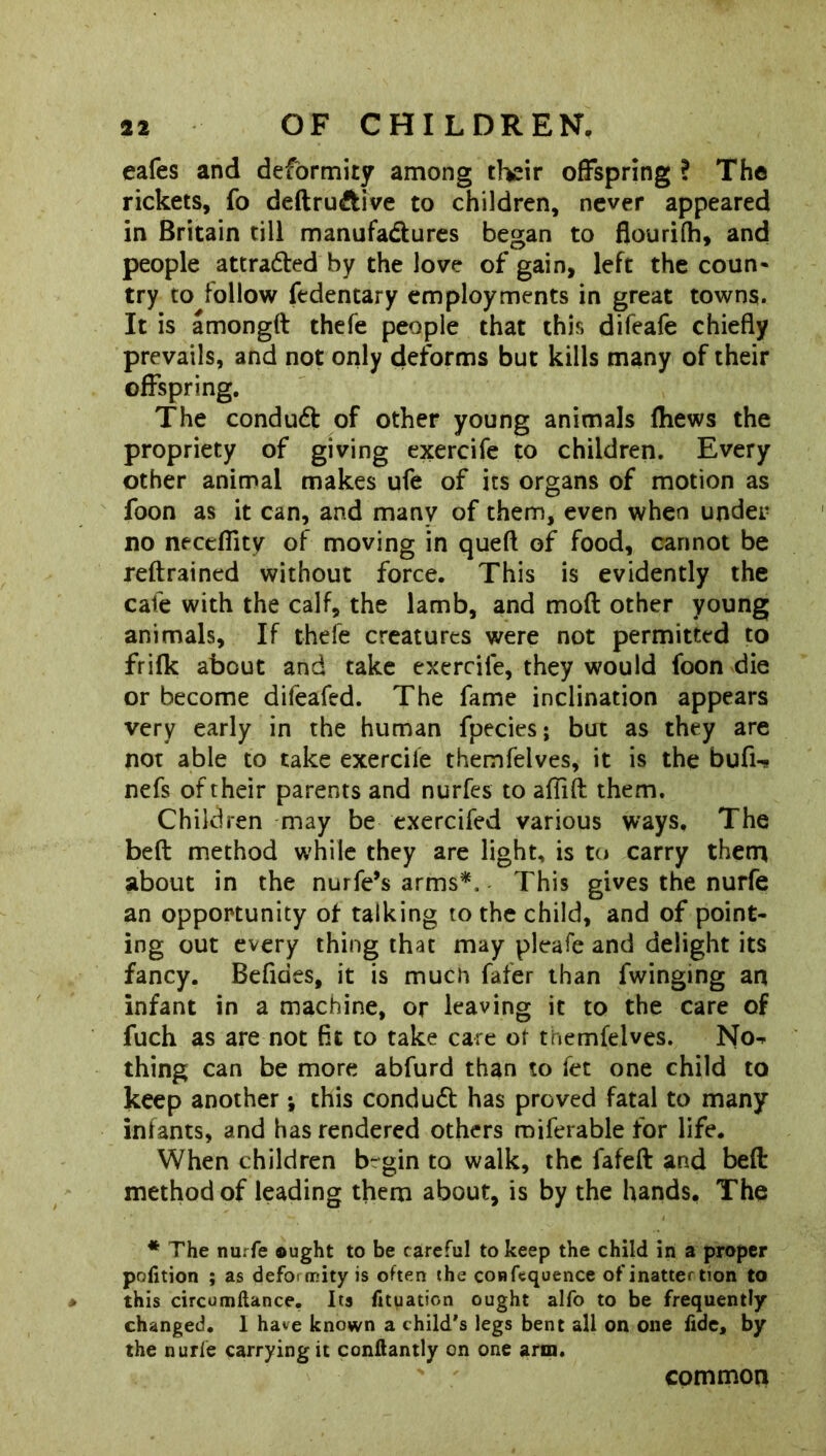eafes and deformity among their offspring ? The rickets, fo deftru&ive to children, never appeared in Britain till manufa&ures began to flourifh, and people attraded by the love of gain, left the coun- try to follow fedencary employments in great towns. It is amongd thefe people that this difeafe chiefly prevails, and not only deforms but kills many of their offspring. The condud of other young animals fhews the propriety of giving exercife to children. Every other animal makes ufe of its organs of motion as foon as it can, and many of them, even when under no necdflty of moving in queft of food, cannot be reftrained without force. This is evidently the cafe with the calf, the lamb, and mod other young animals. If thefe creatures were not permitted to frifk about and take exercife, they would foon die or become difeafed. The fame inclination appears very early in the human fpecies; but as they are not able to take exercile themfelves, it is the bufi^ nefs of their parents and nurfes to aflid them. Children may be exercifed various ways. The bed method while they are light, is to carry them about in the nurfe’s arms*. This gives the nurfe an opportunity of talking to the child, and of point- ing out every thing that may pleafe and delight its fancy. Befidts, it is much fafer than fwinging an infant in a machine, or leaving it to the care of fuch as are not fit to take care of themfelves. Nor- thing can be more abfurd than to fet one child to keep another; this condud has proved fatal to many infants, and has rendered others roiferable for life. When children b-gin to walk, the fafed and bed method of leading them about, is by the hands. The * The nurfe ought to be careful to keep the child in a proper poiition ; as defoirrity is often the confequence of inatter tion to this circumftance. Its fituation ought alfo to be frequently changed. 1 have known a child's legs bent all on one fide, by the nurfe carrying it conftantly on one arm. common