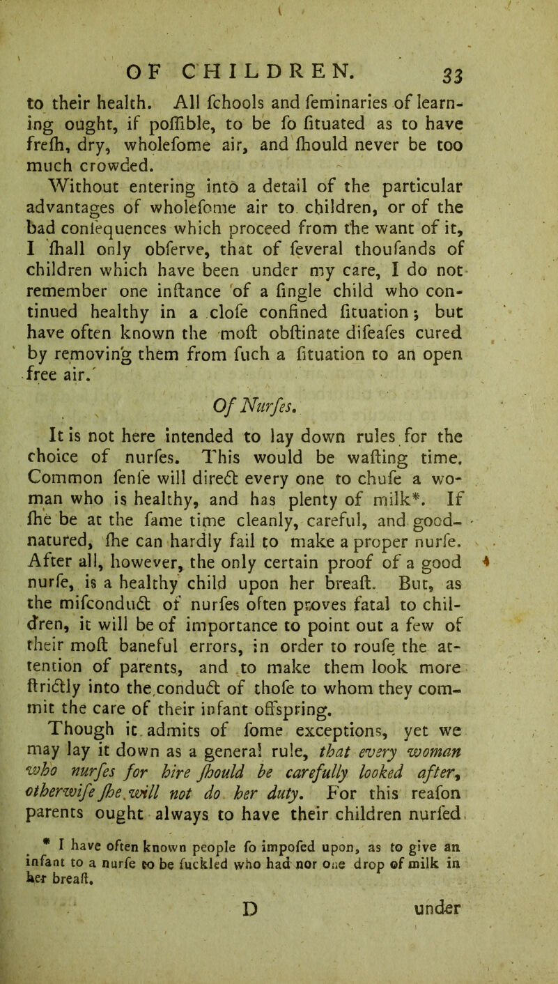 to their health. All fchools and feminaries of learn- ing ought, if poflible, to be fo fituated as to have frefh, dry, wholefome air, and fhould never be too much crowded. Without entering into a detail of the particular advantages of wholefome air to children, or of the bad confequences which proceed from the want of it, I fhail only obferve, that of feveral thoufands of children which have been under my care, I do not remember one inftance of a fingle child who con- tinued healthy in a clofe confined fituation; but have often known the mod obftinate difeafes cured by removing them from fuch a fituation to an open free air/ Of Nurfes. It is not here intended to lay down rules for the choice of nurfes. This would be wafting time. Common fenle will diredt every one to chufe a wo- man who is healthy, and has plenty of milk*. If fhe be at the fame time cleanly, careful, and good- natured, fhe can hardly fail to make a proper nurfe. After all, however, the only certain proof of a good nurfe, is a healthy child upon her bread. But, as the mifcondudt of nurfes often prx>ves fatal to chil- dren, it will be of importance to point out a few of their mod baneful errors, in order to roufe the at- tention of parents, and to make them look more ftridlly into the,conduct of thofe to whom they com- mit the care of their infant offspring. Though it admits of fome exceptions, yet we may lay it down as a general rule, that every woman who nurfes for hire fhould he carefully looked after, ctherwife fhe.will not do her duty. For this reafon parents ought always to have their children nurfed * I have often known people fo impofed upon, as to give an infant to a nurfe co be fuckled who had nor One drop of milk in he* breaft. D und-er