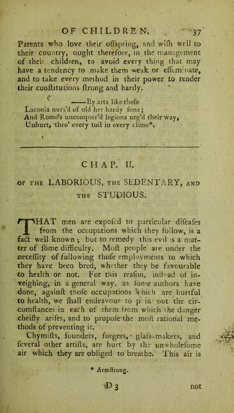Parents who love their offspring, and wifh well to their country, ought therefore, in the management of their children, to avoid every thing that may have a tendency to make them weak or effeminate, and to take every method in their power to render their conftitutions ftrong and hardy. Laconia nurs’d of old her hardy Tons; And Rome’s unconquer’d legions urg’d their way. Unhurt, 'thro’ every toil in every clime*. C II A P, II, OF THE LABORIOUS, THE SEDENTARY, and the STUDIOUS. HAT men are ex pok'd to particular difeafes from the occupations which they follow, is a fad well known ; but to remedy this evil is a mat- ter of f6me difficulty. Mod people are under the oeceffity of following thofe employments to which they have been bred, whether they be favourable to health or not. For this reafon, iniffad of in- veighing, in a general way, as fome authors have done, againft thofe occupations which are hurtful to health, we fhall endeavour to p iiv: out the cir- cumftances in each of them from which the danger cheifly arifes, and to propofethe mod rational me- thods of preventing it. Chymifts,. founders, forgers,,1 giafs-makers, and feveral other artifls, are hurt by the unwholefome air which they are obliged to breathe. This air is —By arts like thefe * Armftrong. T> 3 not