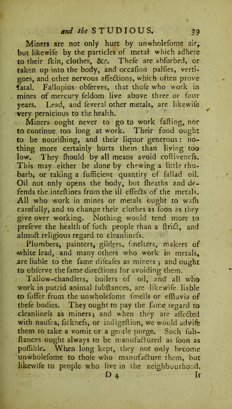 Miners are not only hurt by unwholefome air, but like wife by the particles of metal which adhere to their fkin, clothes, &c. Thefe are abforbed, or taken up into the body, and cccafion paifies, verti- goes, and other nervous affections, which often prove fatal. Fallopius obferves, that thofe who work in mines of mercury feldom live above three or • four years. Lead, and fevera! other metals, are likewife very pernicious to the health. Miners ought never to go to work faffing, nor to continue too long at work. Their food ought to be nourifhing, and their liquor generous: no- thing more certainly hurts them than living too low. They fhould by all means avoid coftivenefs. This may either be done by chewing a little rhu- barb, or taking a fufficient quantity of fallad oil. Oil not only opens the body, but fheaths and de- fends the inteftines from the ill effeCh of the metals. All who work in mines or metals ought to wafh carefully, and to change their clothes as foon as they give over working. Nothing would tend more to prefeve the health of fuch people than a ftriCt, and almoft religious regard to cleanlinefs. Plumbers, painters, gilders, fmelters, makers of white lead, and many others who work in metals, .are liable to the fame difeafes as miners ; and ought to obferve the fame directions for avoiding them. Tallow-chandlers, boilers of oil, and' all who work in putrid animal fubftances, are likewife liable to fuffer from the unwholefome fmells or effluvia of thefe bodies. They ought to pay the fame regard to cleanlinefs as miners * and when they are affeCted with nauffea, ftcknefs, or indigeftion, we would advife them to take a vomit or a geatle purge. Such fub- ftances ought always to be manufactured as foon as pofflble. When long kept, they not only become unwholefome to thofe who manufacture them, but likewife to people who live in the neighbourhood. D 4 It