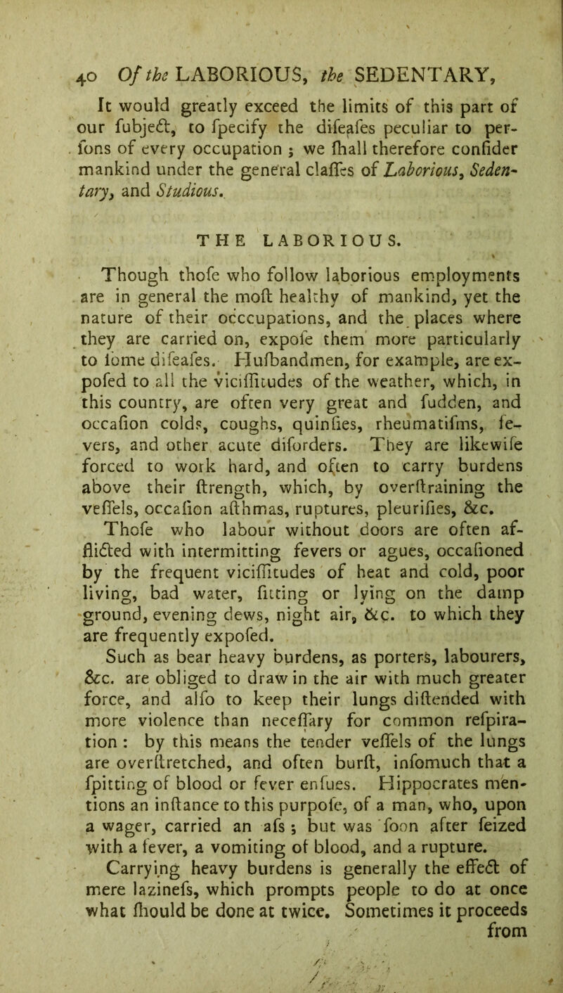 It would greatly exceed the limits of this part of our fubjeCt, to fpecify the difeafes peculiar to per- ions of every occupation ; we {hall therefore confider mankind under the general clafles of Laborious, Seden- tary, and Studious. THE LABORIOUS. Though thofe who follow laborious employments are in general the mod; healthy of mankind, yet the nature of their occupations, and the places where they are carried on, expole them more particularly to iome difeafes. Hufbandmen, for example, are ex- pofed to all the viciflitudes of the weather, which, in this country, are often very great and fudden, and occafion colds, coughs, quinfies, rheumatifms, le- vers, and other acute diforders. They are likewife forced to work hard, and often to carry burdens above their ftrength, which, by overtraining the vefiels, occaiion aft h mas, ruptures, pleurifies, &c. Thofe who labour without doors are often af- flicted with intermitting fevers or agues, occafioned by the frequent viciffitudes of heat and cold, poor living, bad water, fitting or lying on the damp ground, evening dews, night air, &£. to which they are frequently expofed. Such as bear heavy burdens, as porters, labourers. See. are obliged to draw in the air with much greater force, and alfo to keep their lungs diftended with more violence than neceffary for common refpira- tion : by this means the tender veffels of the lungs are overftretched, and often burft, infomuch that a fpitting of blood or fever enfues. Hippocrates men- tions an inftance to this purpofe, of a man, who, upon a wager, carried an afs *, but was foon after feized with a fever, a vomiting of blood, and a rupture. Carrying heavy burdens is generally the effeCt of mere lazinefs, which prompts people to do at once what fliould be done at twice. Sometimes it proceeds from