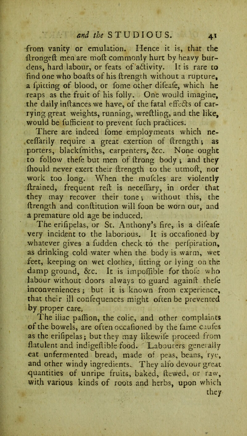 from vanity or emulation. Hence it is, that the itrongeft men are mod commonly hurt by heavy bur- dens, hard labour, or feats of activity. It is rare to find one who boafts of his ftrength without a rupture, a fpitting of blood, or fome other difeafe, which he reaps as the fruit of his folly. One would imagine, the daily inftances we have, of the fatal effedts of car- rying great weights, running, wreftling, and the like, would be fufficient to prevent fuch pradtices. There are indeed fome employments which ne- cefiarily require a great exertion of -ftrength; as porters, blacklmiths, carpenters, &c. None ought to follow thefe but men of ftrong body ; and they fhould never exert their ftrength to the utmoft, nor work too long. VvTen the mufcles are violently drained, frequent reft is neceflary, in order that they may recover their tone *, without this, the ftrength and conftitution will foon be worn our, and a premature old age be induced. The erifipelas, or St. Anthony’s fire, is a difeafe very incident to the laborious. It is occafioned by whatever gives a fudden check to the perfpiration, as drinking cold water when the body is warm, wet feet, keeping on wet clothes, fitting or lying on the damp ground, &c. It is impoftible for thole who labour without doors always to guard againft thefe inconveniences ; but it is known from experience, that their ill confequences might often be prevented by proper care. The iliac paffion, the colic, and other complaints of the bowels, are often occafioned by the lame caufes as the erifipelas; but they may .like-wife proceed from flatulent and indigeftible food. Labourers generally eat unfermented bread, made of peas, beans, rye, and other windy ingredients. They alfo devour great quantities of unripe fruits, baked, ftewed, or raw, with various kinds of roots and herbs, upon which they