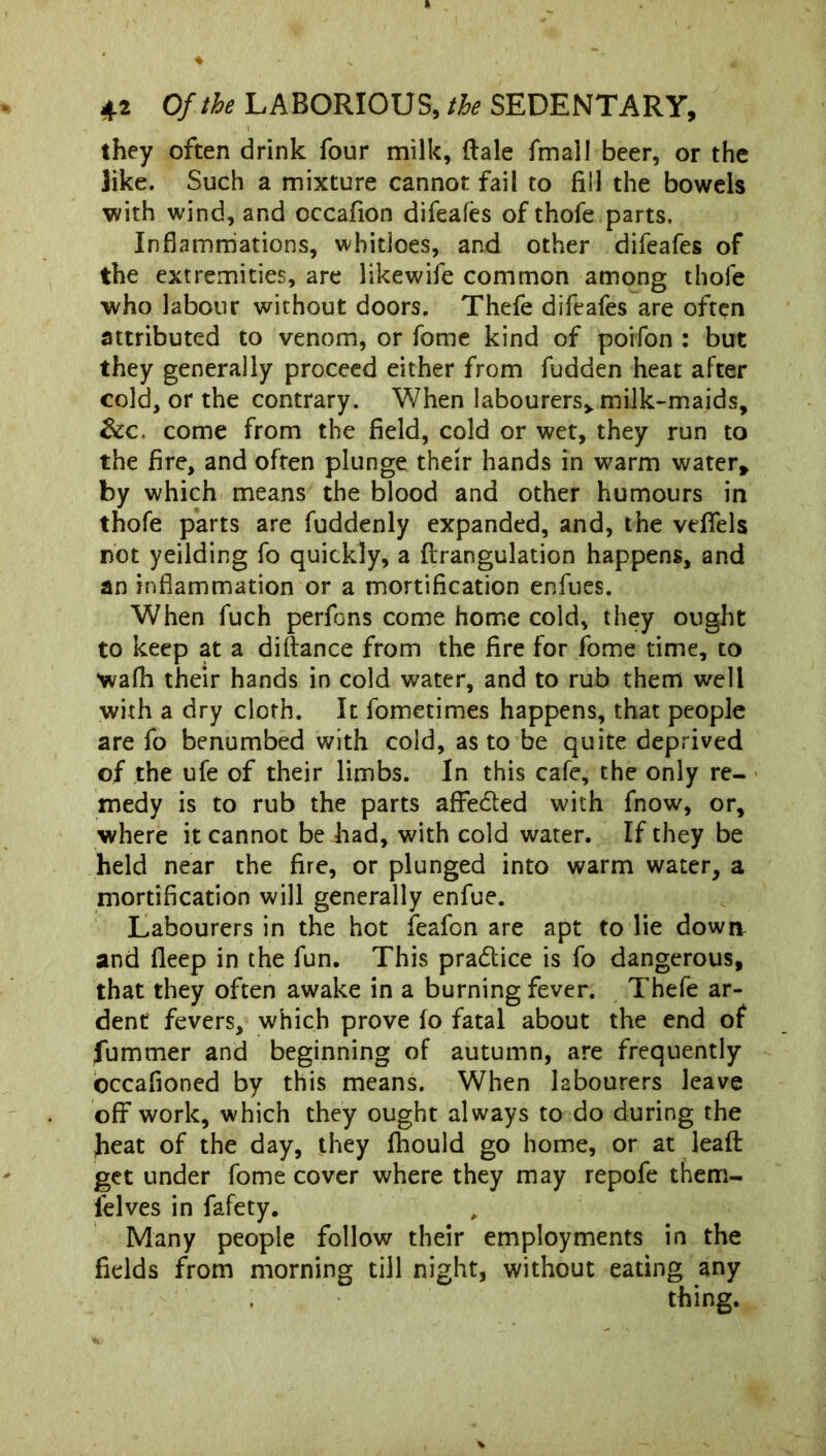 # \ they often drink four milk, dale fmall beer, or the like. Such a mixture cannot fail to fill the bowels with wind, and occafion difeafes of thofe parts. Inflammations, whitloes, and other difeafes of the extremities, are likewife common among thofe who labour without doors. Thefe difeafes are often attributed to venom, or fome kind of poifon : but they generally proceed either from fudden heat after cold, or the contrary. When labourers* milk-maids, &c, come from the field, cold or wet, they run to the fire, and often plunge their hands in warm water, by which means the blood and other humours in thofe parts are fuddenly expanded, and, the vefifels not yeilding fo quickly, a ftrangulation happens, and an inflammation or a mortification enfues. When fuch perfons come home cold, they ought to keep at a diftance from the fire for fome time, to wafh their hands in cold water, and to rub them well with a dry cloth. It fometimes happens, that people are fo benumbed with cold, as to be quite deprived of the ufe of their limbs. In this cafe, the only re- medy is to rub the parts affe&ed with fnow, or, where it cannot be had, with cold water. If they be held near the fire, or plunged into warm water, a mortification will generally enfue. Labourers in the hot feafon are apt to lie down and fleep in the fun. This pra&ice is fo dangerous, that they often awake in a burning fever. Thefe ar- dent fevers, which prove fo fatal about the end of fummer and beginning of autumn, are frequently occafioned by this means. When labourers leave off work, which they ought always to do during the heat of the day, they fhould go home, or at leaf! get under fome cover where they may repofe thern- felves in fafety. Many people follow their employments in the fields from morning till night, without eating any thing.