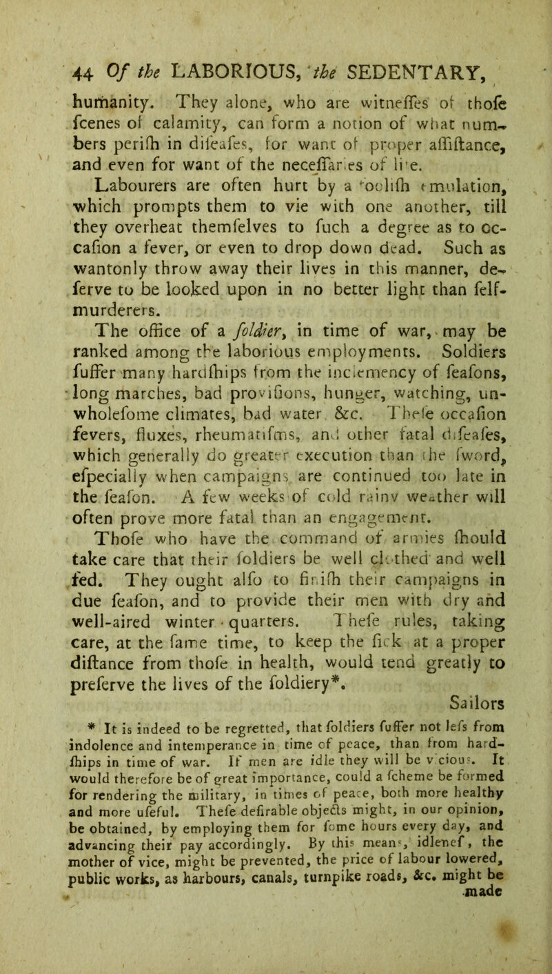 hutftanity. They alone, who are witneffes o\ thofe fcenes of calamity, can form a notion of what num-* bers perifh in diieafes, for want of proper affiftance, and even for want of the neceffares of li'e. Labourers are often hurt by a ^oolifh emulation, which prompts them to vie with one another, till they overheat themfelves to fuch a degree as to cc- cafion a fever, or even to drop down dead. Such as wantonly throw away their lives in this manner, de-» ferve to be looked upon in no better light than felf- niurderers. The office of a foldkr> in time of war, may be ranked among the laborious employments. Soldiers fuffer many hardfhips from the inclemency of feafons, long marches, bad provifjons, hunger, watching, un- wholefome climates, bad water &c. Thefe occafion fevers, fluxes, rheumatifms, am! other fatal difeafes, which generally do greater execution than she fword, efpecialiy when campaigns are continued too late in the feafon. A few weeks of cold rainy weather will often prove more fatal than an engagement. Thofe who have the command of armies ffiould take care that their foldiers be well clothed' and well fed. They ought alfo to firiffi their campaigns in due feafon, and to provide their men with dry and well-aired winter • quarters. Thefe rules, taking care, at the fame time, to keep the fick at a proper diftance from thofe in health, would tend greatly to preferve the lives of the foldiery*. Sailors * It is indeed to be regretted, that foldiers fuffer not lefs from indolence and intemperance in time of peace, than from hard- fhips in time of war. If men are idle they will be v ciou-. It would therefore be of great importance, could a fcheme be formed for rendering the military, in times of peace, both more healthy and more ufeful. Thefe defirable objefts might, in our opinion, be obtained, by employing them for feme hours every day, and advancing their pay accordingly. By this meanc, idlenef, the mother of vice, might be prevented, the price of labour lowered, public works, as harbours, canals, turnpike roads, &c* might be made