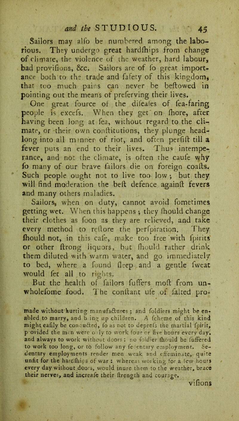 Sailors may alfo be numbered among the labo- rious. They undergo great hardfhips from change of climate, the violence of the weather, hard labour, bad provifions, &c. Sailors are of fo great import- ance both to the trade and fafety of this kingdom, that too much pains can never be bellowed in pointing out the means of preferving their lives. One great fource of the difeales of fea-faring people is excefs. When they get on fhore, after having been long at fea, without regard to the cli- mate, or their own conflitutions, they plunge head- long into all minner of riot, and often perfifl till a fever puts an end to their lives. Thus intempe- rance, and nor. the climate, is often the caufe why fo many of our brave Tailors die on foreign coafls. Such people ought not to live too low •, but they will find moderation the bed defence againft fevers and many others maladies. Sailors, when on duty, cannot avoid fometimes getting wet. When this happens ; they fhould change their clothes as foon as they are relieved, and take every method to reflore the perfpiration. They fhould not, in this cafe, make too free with fpirits or other flrong liquors, but fhould rather drink them diluted with warm water, and go immediately to bed, where a found deep and a gentle fweat would fet all to rights. But the health of failors fuffers mod from un- wholefome food. The condant ufe of faked pro- made without hurting manufaftures ; and foldiers might be en- abled to marry, and b ing up children. A fcherae of this kind might ealily be conaudted, fo as not to deprefs the martial fpirit, p ovided the men were only to work four or five hours every day, and always to work without doors: no foldier fhould be fuffered to work too long, or to follow any fecentary employment. Se- dentary employments render men weak and effeminate, quite unfit for the hardfhips of war : whereas working for a few hours every day without doors, would inure them to the weather, brace their nerves, and increafe their ftrength and courage. vifions