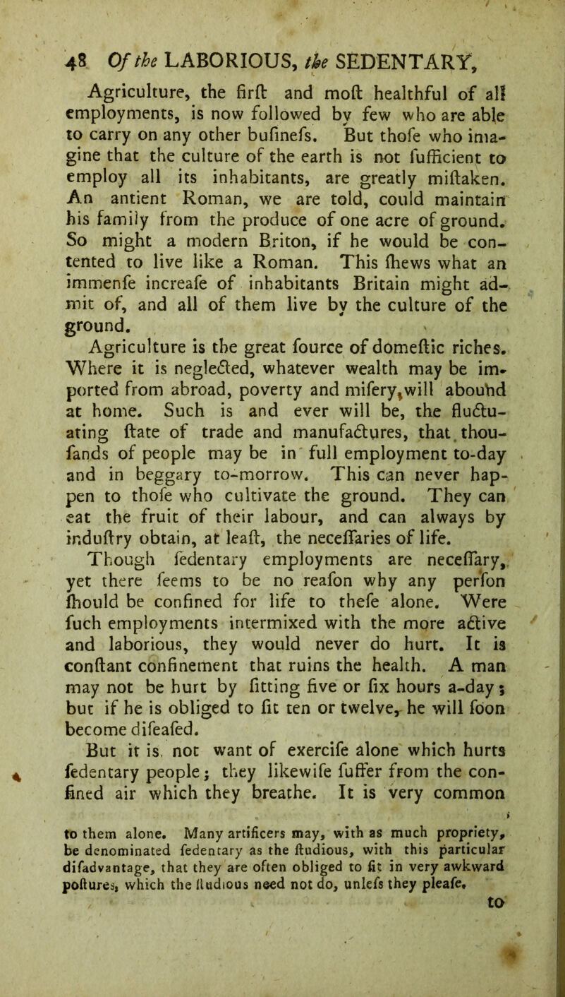 Agriculture, the firft and mod healthful of all employments, is now followed by few who are able to carry on any other bufinefs. But thofe who ima- gine that the culture of the earth is not lufficient to employ all its inhabitants, are greatly midaken. An antient Roman, we are told, could maintain his family from the produce of one acre of ground. So might a modern Briton, if he would be con- tented to live like a Roman. This (hews what an immenfe increafe of inhabitants Britain might ad- mit of, and all of them live by the culture of the ground. Agriculture is the great fource of domedic riches. Where it is neglected, whatever wealth may be im- ported from abroad, poverty and mifery^will abouhd at home. Such is and ever will be, the fluctu- ating Rate of trade and manufactures, that thou- fands of people may be in full employment to-day and in beggary to-morrow. This can never hap- pen to thofe who cultivate the ground. They can eat the fruit of their labour, and can always by induflry obtain, at lead, the necefTaries of life. Though fedentary employments are neceflary, yet there feems to be no reafon why any perfon fhould be confined for life to thefe alone. Were fuch employments intermixed with the more aCtive and laborious, they would never do hurt. It is conftant confinement that ruins the health. A man may not be hurt by fitting five or fix hours a-day; but if he is obliged to fit ten or twelver he will foon become difeafed. But it is, not want of exercife alone which hurts fedentary people; they likewife fufier from the con- fined air which they breathe. It is very common to them alone. Many artificers may, with as much propriety, be denominated fedentary as the ftudious, with this particular difadvantage, that they are often obliged to fit in very awkward poftures, which the (iudious need not do, unlefs they pleafe.