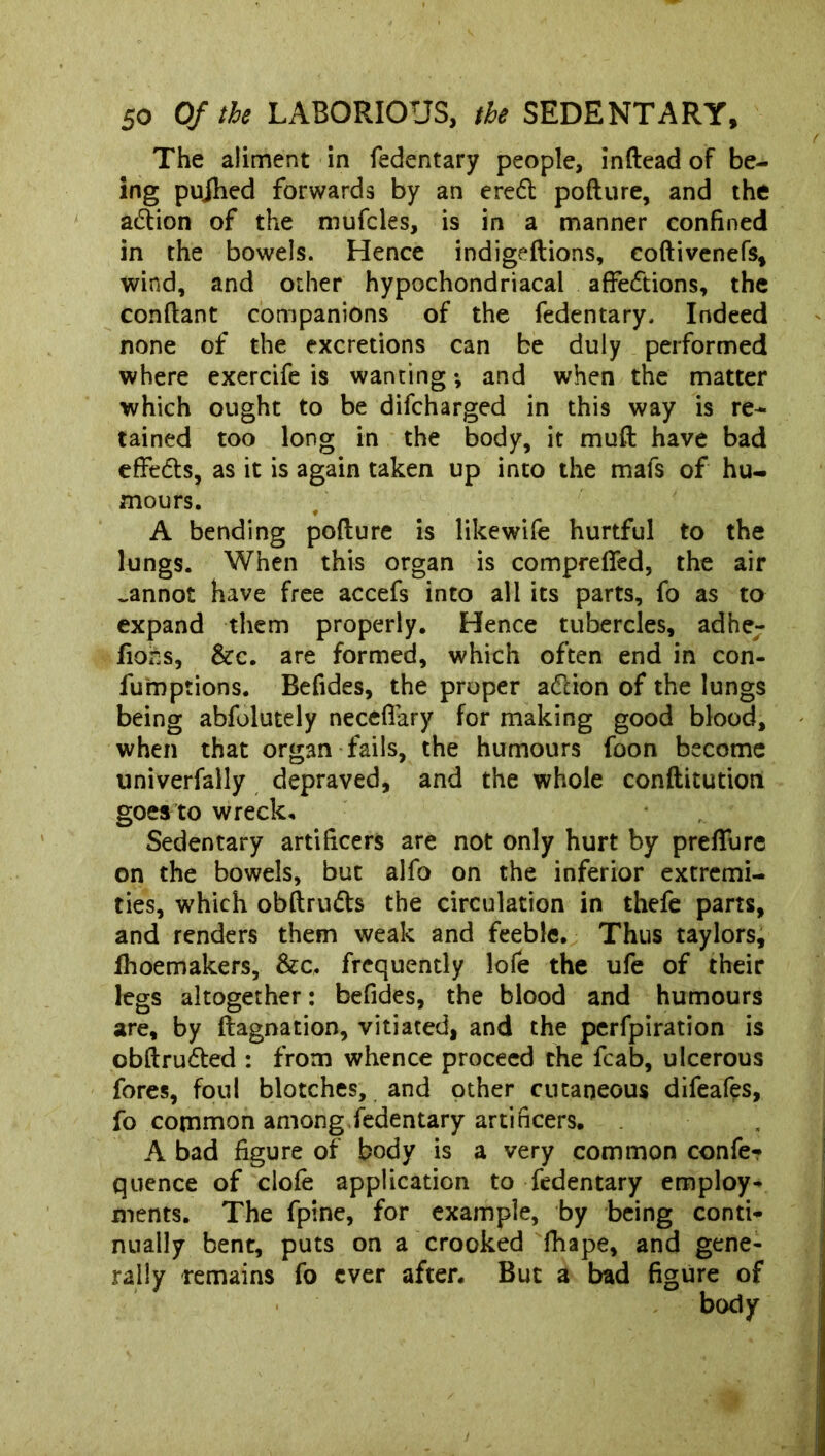 The aliment in fedentary people, inftead of be- ing pujhed forwards by an erefl poflure, and the action of the mufcles, is in a manner confined in the bowels. Hence indigeflions, coftivenefs, wind, and other hypochondriacal affections, the conflant companions of the fedentary. Indeed none of the excretions can be duly performed where exercife is wanting; and when the matter which ought to be difcharged in this way is re- tained too long in the body, it muft have bad effe&s, as it is again taken up into the mafs of hu- mours. A bending poflure is likewife hurtful to the lungs. When this organ is comprefifed, the air _annot have free accefs into all its parts, fo as to expand them properly. Hence tubercles, adher fions, &c. are formed, which often end in con- fumptions. Befides, the proper a&ion of the lungs being abfolutely neceffary for making good blood, when that organ fails, the humours foon become univerfally depraved, and the whole conflitution goes to wreck. Sedentary artificers are not only hurt by preffure on the bowels, but alfo on the inferior extremi- ties, which obftru&s the circulation in thefe parts, and renders them weak and feeble. Thus taylors, fhoemakers, &c, frequently lofe the ufe of their legs altogether: befides, the blood and humours are, by flagnation, vitiated, and the perfpiration is cbftrudled : from whence proceed the fcab, ulcerous fores, foul blotches, and other cutaneous difeafes, fo common among fedentary artificers. A bad figure of body is a very common confe- quence of clofe application to fedentary employ- ments. The fpine, for example, by being conti- nually bent, puts on a crooked fhape, and gene- rally remains fo ever after. But a bad figure of body