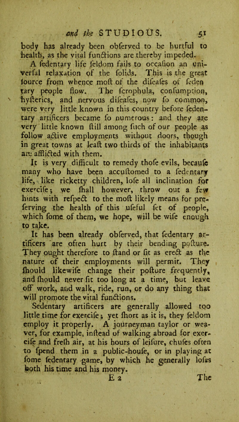 body has already been obferved to be hurtful to health, as the vital fundtions are thereby impeded. A fedentary life feldom fails to occafion an uni- Verfal relaxation of the folids. This is the great lource from whence moft of the difeafes of feden tary people flow. The fcrophula, confumpdon, hyderics, and nervous difeafes, now fo common, were very little known in this country before feden- tary artificers became fo numerous: and they are very little known dill among fuch of our people as follow adtive employments without doors, though in great towns at lead two thirds of the inhabitants are afflidted with them. It is very difficult to remedy thofe evils, becaufe many who have been accudomed to a fedentary life, like ricketty children, lofe all inclination for exercife; we (hall however, throw out a few hints with refpedt to the mod likely means for pre- ferving the health of this ufeful fet of people, which fome, of them, we hope, will be wife enough to take. It has been already obferved, that fedentary ar- tificers are often hurt by their bending podure. They ought therefore to dand or fit as eredt as the nature of their employments will permit. They , ftiould like wife change their podure frequently, and ffiould never fit too long at a time, but leave, off work, and walk, ride, run, or do any thing that will promote the vital fundtions. Sedentary artificers are generally allowed too little time for exercife; yet fhort as it is, they feldom employ it properly. A journeyman taylor or wea- ver, for example, indead of walking abroad for exer- cife and frefh air, at his hours of leifure, chufes often to fpend them in a public-houfe, or in playing at fome fedentary game, by which he generally lofsss both his time and his money. E 2 The