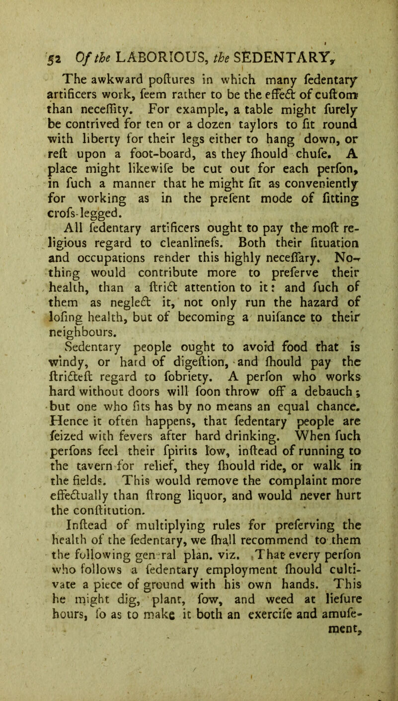 The awkward poftures in which many fedentary artificers work, feem rather to be the effe£t of cuftom? than neceftity. For example, a table might furely be contrived for ten or a dozen taylors to fit round with liberty for their legs either to hang down, or reft upon a foot-board, as they fhould chufe. A place might likewife be cut out for each perfon, in fuch a manner that he might fit as conveniently for working as in the prefent mode of fitting crofs-legged. All fedentary artificers ought to pay the mofi: re- ligious regard to cleanlrnefs. Both their fituation and occupations render this highly necefifary. No-^ thing would contribute more to preferve their health, than a ftrift attention to it: and fuch of them as negled it, not only run the hazard of lofing health, but of becoming a nuifance to their neighbours. Sedentary people ought to avoid food that is windy, or hard of digeftion, and fhould pay the ftri&eft regard to fobriety. A perfon who works hard without doors will foon throw off a debauch; but one who fits has by no means an equal chance. Hence it often happens, that fedentary people are feized with fevers after hard drinking. When fuch perfons feel their fpirits low, inftead of running to the tavern for relief, they fhould ride, or walk irt the fields. This would remove the complaint more effe&ually than ftrong liquor, and would never hurt the conftitution. Inftead of multiplying rules for preferving the health of the fedentary, we fhall recommend to them the following gen ral plan. viz. That every perfon who follows a fedentary employment fhould culti- vate a piece of ground with his own hands. This he might dig, plant, fow, and weed at liefure hours, fo as to make it both an exercife and amufe- ment. /