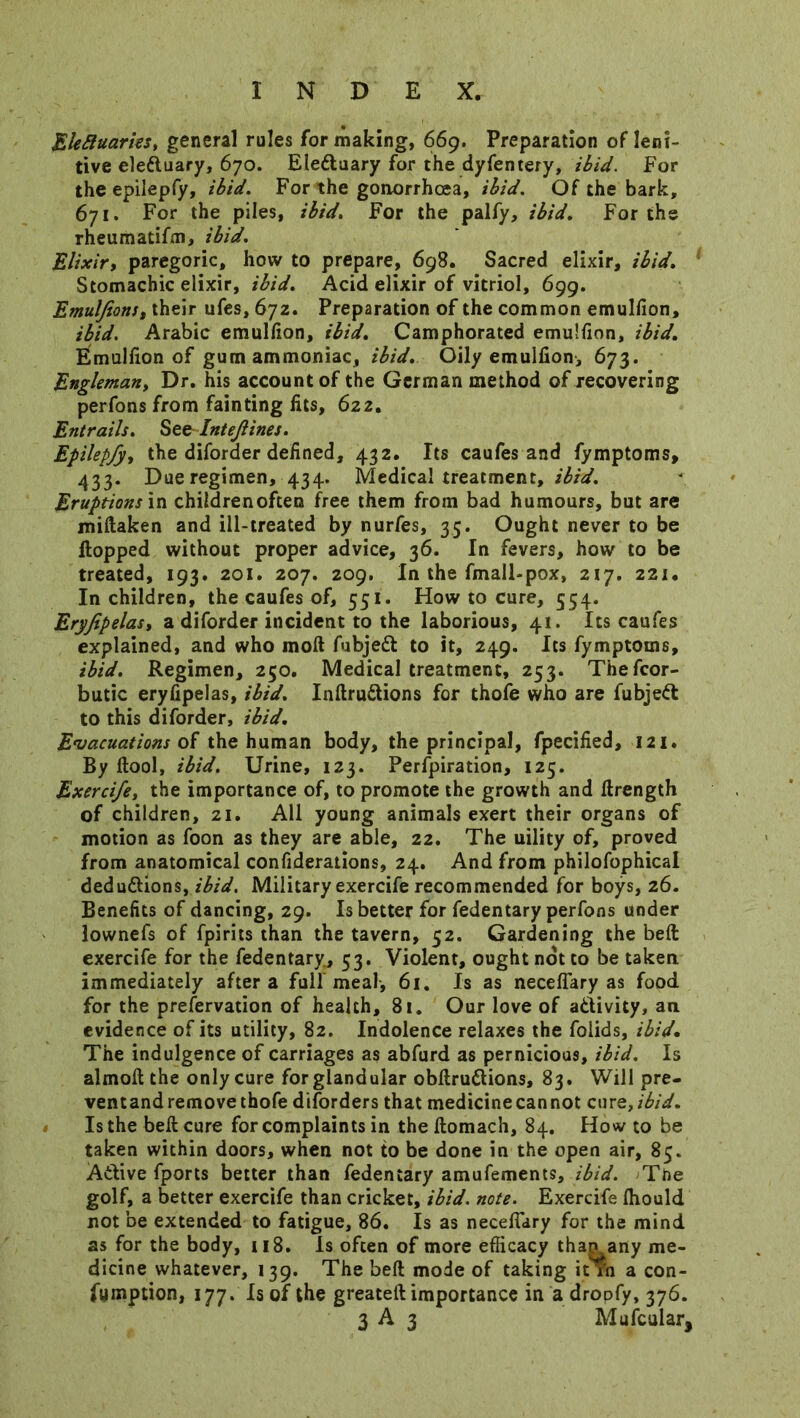 Elefiuaries, general rules for making, 669. Preparation of Ieni- tive eleduary, 670. Eleduary for the dyfentery, ibid. For the epilepfy, ibid. For the gonorrhoea, ibid. Of the bark, 671. For the piles, ibid. For the palfy, ibid. For the rheumatifm, ibid. Elixir, paregoric, how to prepare, 698. Sacred elixir, ibid. Stomachic elixir, ibid. Acid elixir of vitriol, 699. Emulfions, their ufes, 672. Preparation of the common emulfion, ibid. Arabic emulfion, ibid. Camphorated emulfion, ibid. Emulfion of gum ammoniac, ibid. Oily emulfion, 673. Engleman, Dr. his account of the German method of recovering perfons from fainting fits, 622. Entrails. See Intejlines. Epilepfy, the diforder defined, 432. Its caufes and fymptoms, 433. Due regimen, 434. Medical treatment, ibid. Eruptions in childrenoften free them from bad humours, but are miftaken and ill-treated by nurfes, 35. Ought never to be flopped without proper advice, 36. In fevers, how to be treated, 193. 201. 207. 209. In the fmall-pox, 217. 221. In children, the caufes of, 551. How to cure, 554. Eryfipelas, a diforder incident to the laborious, 41. Its caufes explained, and who moil fubjed to it, 249. Its fymptoms, ibid. Regimen, 230. Medical treatment, 253. Thefcor- butic eryfipelas, ibid. Inftrudions for thofe who are fubjed to this diforder, ibid. Evacuations of the human body, the principal, fpecified, 121. By ftool, ibid. Urine, 123. Perforation, 125. Exercife, the importance of, to promote the growth and ftrength of children, 21. All young animals exert their organs of motion as foon as they are able, 22. The uility of, proved from anatomical confiderations, 24. And from philofophical dedudlions, ibid. Military exercife recommended for boys, 26. Benefits of dancing, 29. Is better for fedentary perfons under lownefs of fpirits than the tavern, 52. Gardening the bed exercife for the fedentary, 53. Violent, ought not to be taken immediately after a full meal, 61. Is as neceflary as food for the prefervation of health, 81. Our love of adlivity, an evidence of its utility, 82. Indolence relaxes the folids, ibid. The indulgence of carriages as abfurd as pernicious, ibid. Is almoft the only cure for glandular obdrudions, 83. Will pre- ventand remove thofe diforders that medicine can not cur Q,ibid. Is the bell cure for complaints in the ftomach, 84. How to be taken within doors, when not to be done in the open air, 85. Adlive fports better than fedentary amufements, ibid. The golf, a better exercife than cricket, ibid. note. Exercife Ihould not be extended to fatigue, 86. Is as necefiary for the mind as for the body, 118. Is often of more efficacy than any me- dicine whatever, 139. The bed mode of taking irfn a con- fymption, 177. Is of the greated importance in a droofy, 376.