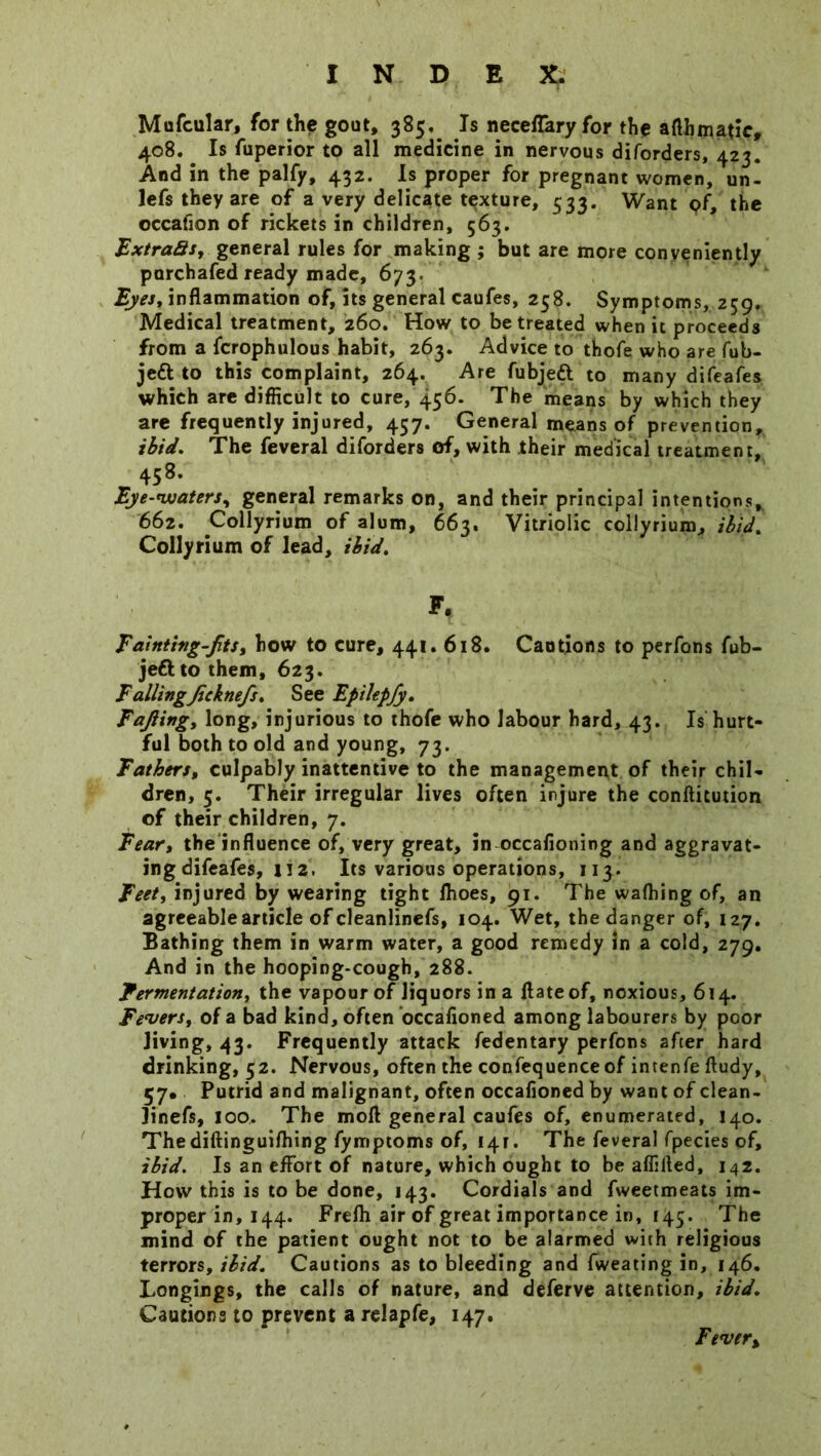Mufcular, for the gout, 385, Is neceffary for the aflbmatic, 408. Is fuperior to all medicine in nervous diforders, 423. And in the palfy, 432. Is proper for pregnant women, un- lefs they are of a very delicate texture, 533. Want pf, the occafion of rickets in children, 563. FxtraSs, general rules for making ; but are more conveniently purchafed ready made, 673. Eyes, inflammation of, its general caufes, 258. Symptoms, 259. Medical treatment, 260. How to be treated when it proceeds from a fcrophulous habit, 263. Advice to thofe who are fub- jedt to this complaint, 264. Are fubjeft to many difeafes which are difficult to cure, 456. The means by which they are frequently injured, 457. General means of prevention, ibid. The feveral diforders of, with their medical treatment, 458. Eye-waters, general remarks on, and their principal intentions, 662. Collyrium of alum, 663, Vitriolic collyrium, ibid. Collyrium of lead, ibid. Ff Tainting-Jits, how to cure, 441. 618. Cautions to perfons fub- jeft to them, 623. TailingJicknefs. See Epikpjy, Tajling, long, injurious to thofe who labour hard, 43. Is hurt- ful both to old and young, 73. Fathers, culpably inattentive to the management of their chil- dren, 5. Their irregular lives often injure the conftitution of their children, 7. Fear, the'influence of, very great, in occafioning and aggravat- ing difeafes, 112. Its various operations, 113. Feet, injured by wearing tight Ihoes, 91. The wafhing of, an agreeable article of cleanlinefs, 104. Wet, the danger of, 127. Bathing them in warm water, a good remedy in a cold, 279. And in the hooping-cough, 288. Fermentation, the vapour of liquors in a flateof, noxious, 614. Fevers, of a bad kind, often occafioned among labourers by poor Jiving, 43. Frequently attack fedentary perfons after hard drinking, 52. Nervous, often the confequence of intenfeftudy, 57* Putrid and malignant, often occafioned by want of clean- linefs, 100. The moil general caufes of, enumerated, 140. Thediftinguifhing fymptoms of, 141. The feveral fpecies of, ibid. Is an effort of nature, which ought to be aflifted, 142. How this is to be done, 143. Cordials and fweetmeats im- proper in, 144. Frefli air of great importance in, 145. The mind of the patient ought not to be alarmed with religious terrors, ibid. Cautions as to bleeding and fweating in, 146. Longings, the calls of nature, and deferve attention, ibid. Cautions to prevent a relapfe, 147. Fever,