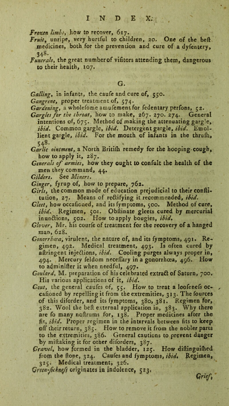 INDEX; , Frozen limbs, how to recover, 617. Fruity unripe, very hurtful to children, 20. One of the bed medicines, both for the prevention and cure of a dyfentery, 348- Funerals, the great numberof vifitors attending them, dangerous to their health, 107, G. Galling, in infants, the caufe and cure of, 550. Gangrene, proper treatment of, 574. Gardening, a wholefome amufementfor fedentary perfons, 52. Gargles for the throaty how to make, 267. 270. 274. General intentions of, 675. Method of making the attenuating gargle, ibid. Common gargle, ibid. Detergent gargle, ibid. Emol- lient gargle, ibid. For the mouth of infants in the thrufh, 548- - Garlic ointmenty a North Britilh remedy for the hooping-cough, how to apply it, 287. Generals of armies, how they ought to confult the health of the men they command, 44. Gilders. See Miners. Ginger, fyrup of, how to prepare, 762. Girls, the common mode of education prejudicial to their confti- tution, 27. Means of rectifying it recommended, ibid. Gleet, how occalicned, and itsfymptoms, 500. Method of cure, ibid. Regimen, 501. Obftinate gleets cured by mercurial inunClions, 502. How to apply bougies, ibid. Glover, Mr. his courfe of treatment for the recovery of a hanged man, 628. Gonorrhoea, virulent, the nature of, and its fymptoms, 491. Re- gimen, 492. Medical treatment, 493. Is often cured by aftringent injeClions, ibid. Cooling purges always proper in, 494. Mercury feldom neceffary in a gonorrhoea, 496. How to adminifter it when needful, 497. Goulard, M. preparation of his celebrated extract of Saturn, 700. His various applications of it, ibid. Gout, the general caufes of, 55. How to treat a loofenefs oc- cafioned by repelling it from the extremities, 313. Thefources of this diforder, and its fymptoms, 380, 381. Regimen for, 382. Wool the bell external application in, 383. Why there are fo many noftrums for, 138. Proper medicines after the fit, ibid. Proper regimen in the intervals between fits to keep off their return, 385. How to remove it from the nobler parts to the extremities, 386. General cautions to prevent danger by miftaking it for other diforders, 387. Gravel, how formed in the bladder, 123. How diflinguifhed from the Hope, 324. Caufes and fymptoms, ibid* Regimen, 325; Medical treatment, 326. Qreen-JicktteJs originates in indolence! 523, Qrief