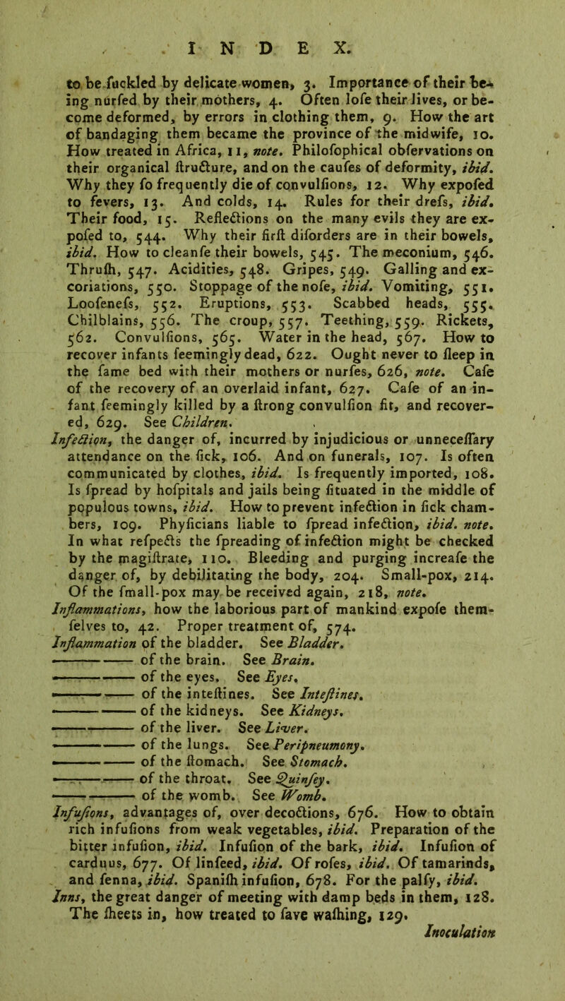 to befuckled by delicate women, 3. Importance of their be* ing nurfed by their mothers, 4. Often lofe their Jives, or be- come deformed, by errors in clothing them, 9. How the art of bandaging them became the province of the midwife, 10. How treated in Africa, 11, note. Philofophical obfervations on their organical ftruXure, and on the caufes of deformity, ibid. Why they fo frequently die of convullions, 12. Why expofed to fevers, 13. And colds, 14. Rules for their drefs, ibid. Their food, 15. Reflexions on the many evils they are ex- pofed to, 544. Why their firfb diforders are in their bowels, ibid. How to cleanfe their bowels, 545. The meconium, 546. Thruih, 547. Acidities, 548. Gripes, 549. Galling and ex- coriations, 550. Stoppage of the nofe, ibid. Vomiting, 551* Loofenefs, 552. Eruptions, 553. Scabbed heads, 555. Chilblains, 556. The croup, 557. Teething, 559. Rickets, 562. Convullions, 565. Water in the head, 567. Howto recover infants feemingly dead, 622. Ought never to fleep in the fame bed with their mothers or nurfes, 626, note. Cafe of the recovery of an overlaid infant, 627. Cafe of an in- fant feemingly killed by a ftrong convulfion fit, and recover- ed, 629. See Children. Inflexion, the danger of, incurred by injudicious or unnece/Tary attendance on the fick, 106. And on funerals, 107. Is often communicated by clothes, ibid. Is frequently imported, 108. Is fpread by hofpitals and jails being fituated in the middle of populous towns, ibid. How to prevent infeXion in fick cham- bers, 109. Phyficians liable to fpread infeXion, ibid. note. In what refpeXs the fpreading of infeXion might be checked by the magiflrate, 110. Bleeding and purging increafe the danger of, by debilitating the body, 204. Small-pox, 214. Of the fmall-pox may be received again, 218, note. Inflammations, how the laborious part of mankind expofe them- felves to, 42. Proper treatment of, 574. Inflammation of the bladder. See Bladder. —- of the brain. See Brain. - of the eyes. See Eyes. —- of the inteflines. See Inteftines. of the kidneys. See Kidneys. - of the liver. See L'vver. » - of the lungs. Szz Peripneumony. —■■ of the ftomach. See Stomach. —-:— of the throat. See ^uin/ey. of the womb. See Womb. Infuflons, advantages of, over decoXions, 676. How to obtain rich infuflons from weak vegetables, ibid. Preparation of the bitter mfufion, ibid. Infufion of the bark, ibid. Infufion of carduus, 677. Of linfeed, ibid. Of rofes, ibid. Of tamarinds, and fenna, ibid. Spanifh infufion, 678. For the palfy, ibid. Inns, the great danger of meeting with damp beds in them, 128. The iheets in, how treated to fave walhing, 129. Inoculation