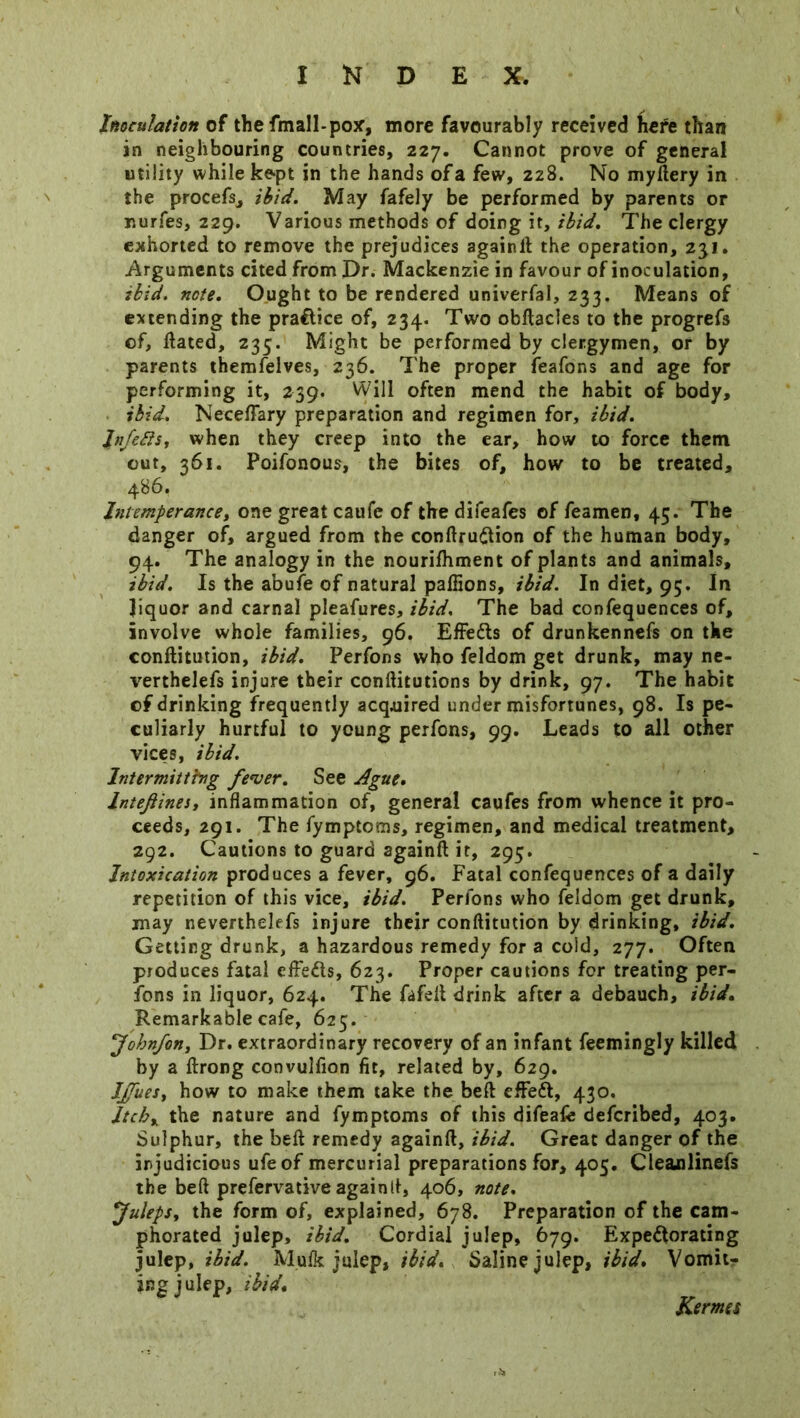 Inoculation of the fmall-pox, more favourably received here than in neighbouring countries, 227. Cannot prove of general utility while kept in the hands of a few, 228. No myftery in the procefs, ibid. May fafely be performed by parents or nurfes, 229. Various methods of doing it, ibid. The clergy exhorted to remove the prejudices againlt the operation, 231. Arguments cited from Dr. Mackenzie in favour of inoculation, ibid. note. Ought to be rendered univerfal, 233. Means of extending the pra&ice of, 234. Two obftacles to the progrefs of, ftated, 235. Might be performed by clergymen, or by parents themfelves, 236. The proper feafons and age for performing it, 239. Will often mend the habit of body, ibid. Neceflary preparation and regimen for, ibid. Jnfefts, when they creep into the ear, how to force them out, 361. Poifonous, the bites of, how to be treated, 486. Intemperance, one great caufe of the difeafes of feamen, 45. The danger of, argued from the conftrudion of the human body, 94. The analogy in the nourifhment of plants and animals, ibid. Is the abufe of natural paffions, ibid. In diet, 95. In liquor and carnal pleafures, ibid. The bad confequences of, involve whole families, 96. EfFedts of drunkennefs on the conftitution, ibid. Perfons who feldom get drunk, may ne- verthelefs injure their conftitutions by drink, 97. The habit of drinking frequently acquired under misfortunes, 98. Is pe- culiarly hurtful to young perfons, 99. Leads to all other vices, ibid. Intermitting fever. See Ague. lntejlines, inflammation of, general caufes from whence it pro- ceeds, 291. The fymptcms, regimen, and medical treatment, 292. Cautions to guard againft it, 295. Intoxication produces a fever, 96. Fatal confequences of a daily repetition of this vice, ibid. Perfons who feldom get drunk, may neverthelefs injure their conftitution by drinking, ibid. Getting drunk, a hazardous remedy for a cold, 277. Often produces fatal efteds, 623. Proper cautions for treating per- fons in liquor, 624. The fafeft drink after a debauch, ibid. Remarkable cafe, 625. Jobnfon, Dr. extraordinary recovery of an infant feemingly killed by a ftrong convulfion fit, related by, 629. Ijfuesy how to make them take the beft effed, 430. Itchy the nature and fymptoms of this difeafe defcribed, 403. Sulphur, the beft remedy againft, ibid. Great danger of the injudicious ufeof mercurial preparations for, 405. Cleajalinefs the beft prefervative againft, 406, note. Juleps. the form of, explained, 678. Preparation of the cam- phorated julep, ibid. Cordial julep, 679. Expedorating julep, ibid. Mulk julep, ibid. Saline julep, ibid. Vomit- ing julep, ibid. Kernes