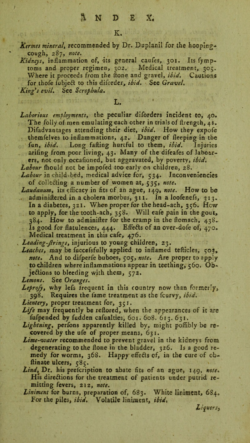 K. fcermes mineral, recommended by Dr. DupJanil for the hooping- cough, 287, note. Kidneys, inflammation of, its general caufes, 301. Its fymp- toms and proper regimen, 302. Medical treatment, 305. Where it proceeds from the ftone and gravel, ibid. Cautions for thofe fubjeCl to this diforder, ibid. See Gravel. King's evil. See Scropbula. L. Laborious employments, the peculiar diforders incident to, 40. The folly of men emulating each other in trials of ftrength, 41. Difadvantages attending their diet, ibid. How they expofe themfelves to inflammations, 42. Danger of fleeping in the fun, ibid. Long falling hurtful to them, ibid. Injuries ariling from poor living, 43. Many of the difeafes of labour- ers, not only occafioned, but aggravated, by poverty, ibid. Labour fhould not be impofed too early on children, 28. Labour in child-bed, medical advice for, 534. Inconveniencies of collecting a number of women at, 535, note. Laudanumy its efficacy in fits of an ague, 149, note. How to be adminiftered in a cholera morbus, 311. In a loofenefs, 313. In a diabetes, 321. When proper for the head-ach, 356. Hew to apply, for the tooth-ach, 358. Will eafe pain in the gout, 384. How to adminilter for the cramp in the fiomach, 438. Is good for flatulences, 444. Effects of an over-dofe of, 470. Medical treatment in this cafe, 476. Leading-firings, injurious to young children, 23. Leaches, may be fuccefsfully applied to inflamed tefticles, 503, note. And to difperfe buboes, 505, note. Are proper to apply to children where inflammations appear in teething, 560. Ob- jections to bleeding with them, 572. Lemons. See Oranges. Leprofy, why lefs frequent in this country now than formerly, 398. Requires the fame treatment as the feurvy, ibid. Lientery, proper treatment for, 351. Life may frequently be reflored, when the appearances of it are fufpended by fudden cafualties, 601. 608. 613. 631. Lightningy perfons apparently killed by, might poffibly be re- covered by the ufe of proper means, 631. Lime-voater recommended to prevent gravel in the kidneys front degenerating to the ftone in the bladder, 326. Is a good re- medy for worms, 368. Happy'efteCts of, in the cure of ob- llinate ulcers, 585. Lind, Dr. his prefeription to abate fits of an ague, 149, note, His directions for the treatment of patients under putrid re- mitting fevers, 212, note. Liniment for burns, preparation of, 683. White liniment, 684, for the piles, ibid. Volatile liniment, ibid, Liquor Si