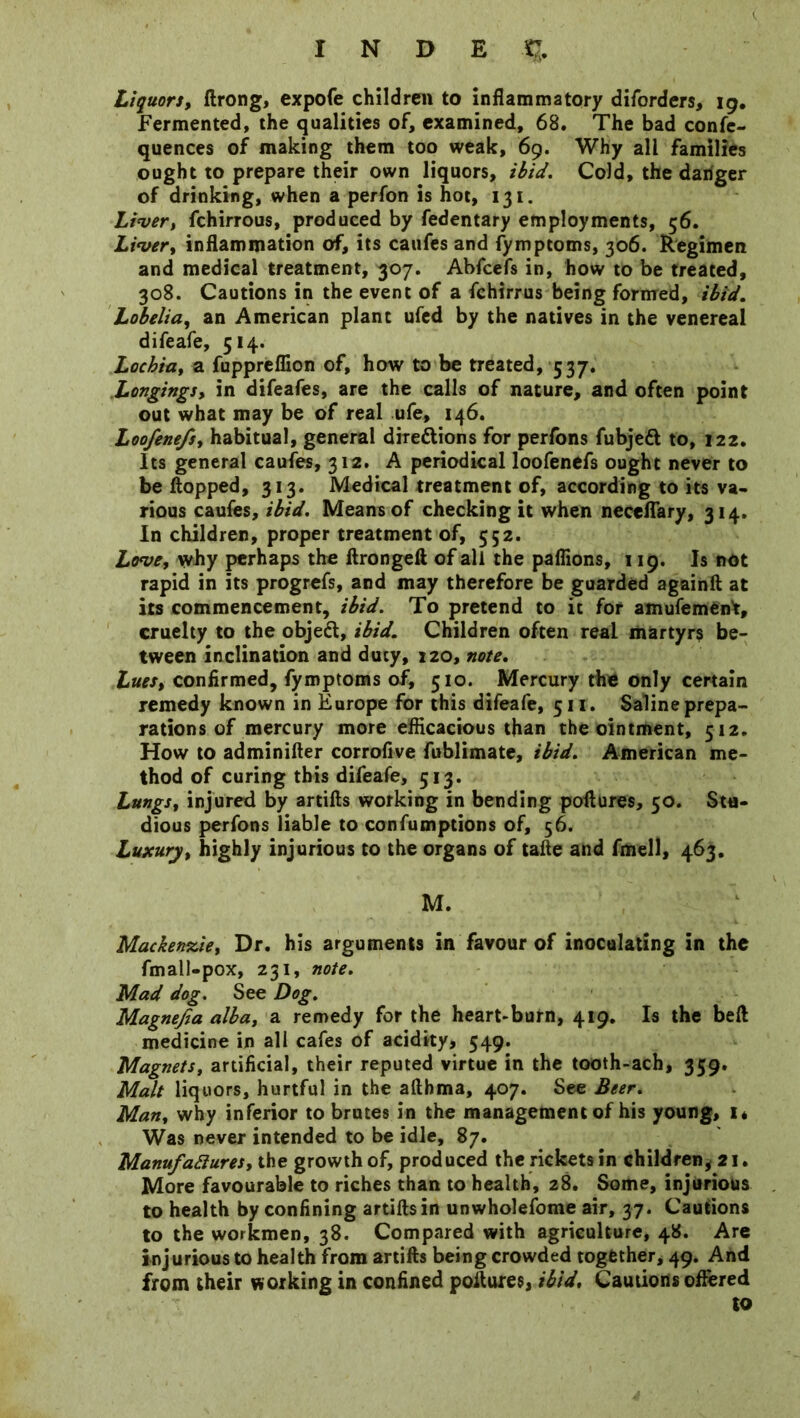 Liquors, ftrong, expofe children to inflammatory diforders, 19. Fermented, the qualities of, examined, 68. The bad confe- quences of making them too weak, 69. Why all families ought to prepare their own liquors, ibid. Cold, the danger of drinking, when a perfon is hot, 131. Liver, fchirrous, produced by fedentary employments, 56. Liver, inflammation of, its caufes and fymptoms, 306. Regimen and medical treatment, 307. Abfcefs in, how to be treated, 308. Cautions in the event of a fchirrus being formed, ibid. Lobelia, an American plant ufed by the natives in the venereal difeafe, 514. Lochia, a fuppreflion of, how to be treated, 537. Longings, in difeafes, are the calls of nature, and often point out what may be of real ufe, 146. Loofenefs, habitual, general dire&ions for perfons fubjeft to, 122. Its general caufes, 312. A periodical loofenefs ought never to be Hopped, 313. Medical treatment of, according to its va- rious caufes, ibid. Means of checking it when neceflary, 314. In children, proper treatment of, 552. Love, why perhaps the ftrongeft of all the paflions, 119. Is not rapid in its progrefs, and may therefore be guarded againft at its commencement, ibid. To pretend to it for amufement, cruelty to the object, ibid. Children often real martyrs be- tween inclination and duty, 120, note. Lues, confirmed, fymptoms of, 510. Mercury the only certain remedy known in Europe for this difeafe, 511. Saline prepa- rations of mercury more efficacious than the ointment, 512. How to adminifter corrofive fublimate, ibid. American me- thod of curing this difeafe, 513. Lungs, injured by artifts working in bending poflures, 50. Stu- dious perfons liable to confumptions of, 56. Luxury, highly injurious to the organs of tafte and fmell, 463. M. Mackenzie, Dr. his arguments in favour of inoculating in the fmall-pox, 231, note. Mad dog. See Dog. Magnejia alba, a remedy for the heart-burn, 419. Is the beft medicine in all cafes of acidity, 549. Magnets, artificial, their reputed virtue in the tooth-ach, 359. Malt liquors, hurtful in the afthma, 407. See Beer. Man, why inferior to brutes in the management of his young, i* Was never intended to be idle, 87. Manufactures, the growth of, produced the rickets in children, 21. More favourable to riches than to health, 28. Some, injurious to health by confining artifts in unwholefome air, 37. Cautions to the workmen, 38. Compared with agriculture, 48. Are injurious to health from artifts being crowded together, 49. And from their working in confined poftures, ibid. Cautions offered to