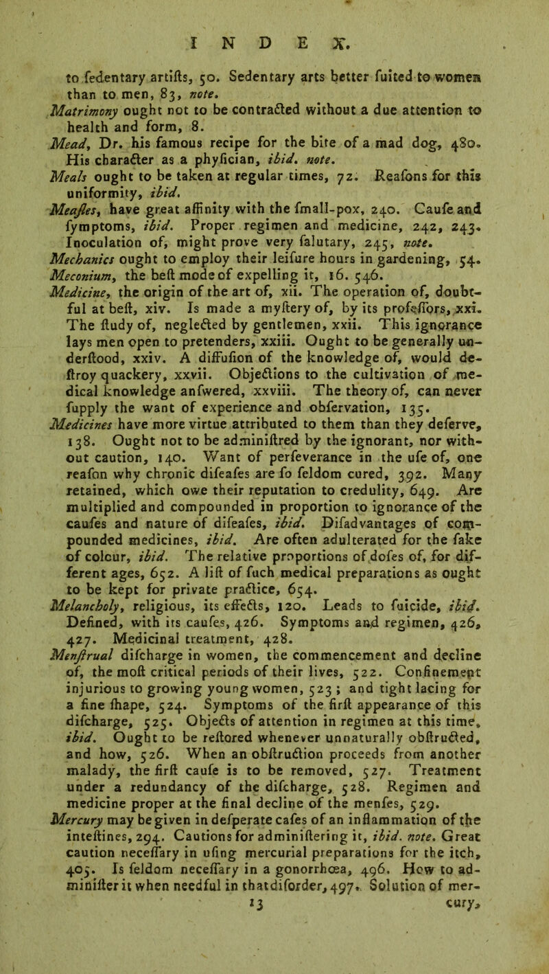 to fedentary artifts, 50. Sedentary arts better fuited to women than to men, 83, note. Matrimony ought not to be con trailed without a due attention to health and form, 8. Mead, Dr. his famous recipe for the bite of a mad dog, 480. His chara&er as a phyfician, ibid. note. Meals ought to be taken at regular times, 72. Reafons for this uniformity, ibid. Meajles, have great affinity with the fmall-pox, 240. Caufe and fymptoms, ibid. Proper regimen and medicine, 242, 243. Inoculation of, might prove very falutary, 245, note. Mechanics ought to employ their leifure hours in gardening, 54. Meconiumy the beftmodeof expelling it, 16. 546. Medicine, the origin of the art of, xii. The operation of, doubt- ful at beft, xiv. Is made a myftery of, by its profefibrs,,xxL The iludy of, negleded by gentlemen, xxii. This ignorance lays men open to pretenders, xxiii. Ought to be generally u«- derftood, xxiv. A diifufion of the knowledge of, would de- ftroy quackery, xxvii. Objedions to the cultivation of me- dical knowledge anfwered, xxviii. The theory of, can never fupply the want of experience and obfervation, 135. Medicines have more virtue attributed to them than they deferve, 138. Ought not to be adminiftred by the ignorant, nor with- out caution, 140. Want of perfeverance in the ufe of, one reafon why chronic difeafes are fo feldom cured, 392. Many retained, which owe their reputation to credulity, 649. Are multiplied and compounded in proportion to ignorance of the caufes and nature of difeafes, ibid. Difadvantages of com- pounded medicines, ibid. Are often adulterated for the fake of colour, ibid. The relative proportions of dofes of, for dif- ferent ages, 652. A lift of fuch medical preparations as ought to be kept for private practice, 654. Melancholy, religious, its effefts, 120. Leads to fuicide, ibid. Defined, with its caufes, 426. Symptoms and regimen, 426, 427. Medicinal treatment, 428. Menftrual difcharge in women, the commencement and decline of, the moft critical periods of their lives, 522. Confinement injurious to growing young women, 523 ; and tight lacing for a fine ftiape, 524. Symptoms of the firft appearance of this difcharge, 525. Objefls of attention in regimen at this time, ibid. Ought to be reftored whenever unnaturally obftruded, and how, 526. When an obftru&ion proceeds from another malady, the firft caufe is to be removed, 527. Treatment under a redundancy of the difcharge, 528. Regimen and medicine proper at the final decline of the menfes, 529. Mercury may be given in defperate cafes of an inflammation of the inteftines, 294. Cautions for adminiftering it, ibid, note. Great caution neceffary in ufing mercurial preparations for the itch, 405. Is feldom neceffary in a gonorrhoea, 496. How to ad- minifterit when needful in thatdiforderi497». Solution of mer- 13