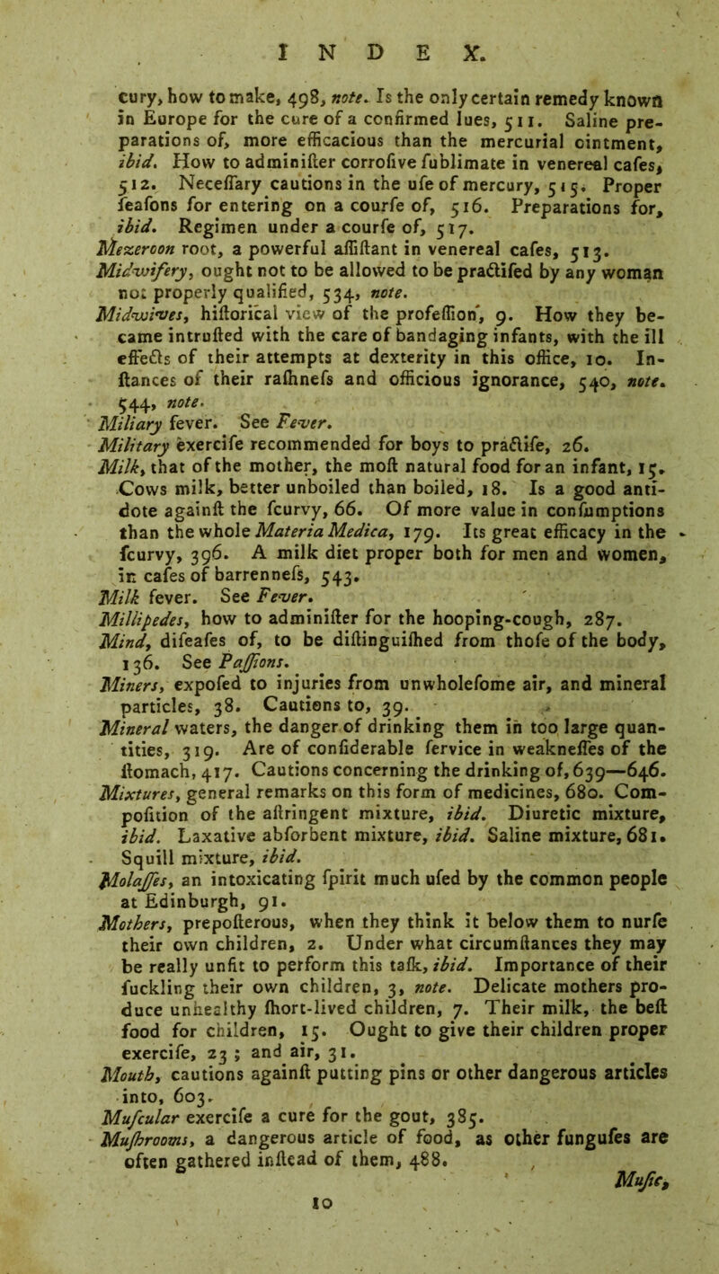 cury, how to make, 498, note. Is the only certain remedy known in Europe for the cure of a confirmed lues, 511. Saline pre- parations of, more efficacious than the mercurial ointment, ibid. How to adminifter corrofive fublimate in venereal cafes, 512. Neceffary cautions in the ufe of mercury, 51 ^ Proper feafons for entering on a courfe of, 516. Preparations for, ibid. Regimen under a courfe of, 517. Mezeroon root, a powerful affiftant in venereal cafes, 513. Midwifery, ought not to be allowed to be pra&ifed by any woman no: properly qualified, 534, note. Midwives, hiftorical view of the profeffion, 9. How they be- came intrufted with the care of bandaging infants, with the ill efte&s of their attempts at dexterity in this office, 10. In- ftances of their raffinefs and officious ignorance, 540, note. 544, note. Miliary fever. See Fever. Military exercife recommended for boys to praftife, 26. Milk, that of the mother, the moft natural food for an infant, 13. Cows milk, better unboiled than boiled, 18. Is a good anti- dote againft the fcurvy, 66. Of more value in confumptions than the whole Materia Medica, 179. Its great efficacy in the fcurvy, 396. A milk diet proper both for men and women, in cafes of barrennefs, 543. Milk fever. See Fever. Millipedes, how to adminifter for the hooping-cough, 287. Mind, difeafes of, to be diftinguilhed from thofe of the body, 136. See PaJJions. Miners, expofed to injuries from unwholefome air, and mineral particles, 38. Cautions to, 39. Mineral waters, the danger of drinking them in too large quan- tities, 319. Are of confiderable fervice in weaknefles of the ftomach, 417. Cautions concerning the drinking of, 639—646. Mixtures, general remarks on this form of medicines, 680. Com- pofition of the aftringent mixture, ibid. Diuretic mixture, ibid. Laxative abforbent mixture, ibid. Saline mixture, 681 • Squill mixture, ibid. Moltffes, an intoxicating fpirit much ufed by the common people at Edinburgh, 91. Mothers, prepofterous, when they think it below them to nurfe their own children, 2. Under what circumftances they may be really unfit to perform this talk, ibid. Importance of their fuckling their own children, 3, note. Delicate mothers pro- duce unhealthy Ihort-lived children, 7. Their milk, the bell food for children, 15. Ought to give their children proper exercife, 23 ; and air, 31. Mouth, cautions againft putting pins or other dangerous articles into, 603. Mufcular exercife a cure for the gout, 385. Mujhrooms, a dangerous article of food, as other fungufes are often gathered inftead of them, 488. Mufic, so