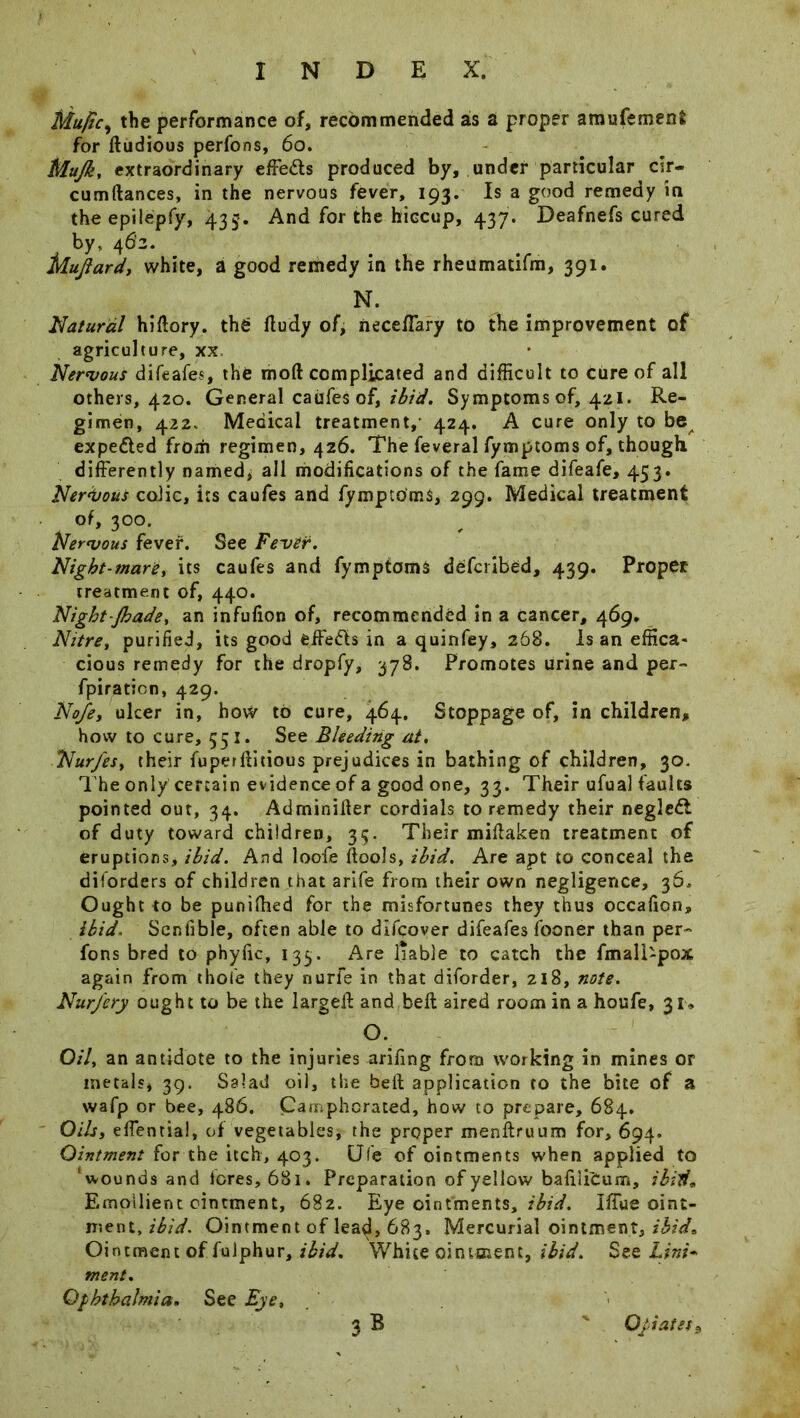 Mujicy the performance of, recommended as a proper amufemenfc for ftudious perfons, 60. Mujk, extraordinary effects produced by, under particular cir- cumftances, in the nervous fever, 193. Is a good remedy in the epilepfy, 435-. And for the hiccup, 437. Deafnefs cured by, 462. Mujiardy white, a good remedy in the rheumacifm, 391. N. Natural hifiory. the fludy of, neceflary to the improvement of agriculture, xx Nervous difeafes, the mod complicated and difficult to cure of all others, 420. General caufes of, ibid. Symptoms of, 421. Re- gimen, 422, Medical treatment,- 424. A cure only to be expected from regimen, 426. The feveral fymptoms of, though differently named, all modifications of the fame difeafe, 453. Nervous colic, its caufes and fymptoms, 299. Medical treatment of, 300. Nervous fever. See Fever. Night-mare, its caufes and fymptoms defcribed, 439. Proper treatment of, 440. Night/bade, an infufion of, recommended in a cancer, 469. Nztre, purified, its good effedls in a quinfey, 268. Is an effica* cious remedy for the dropfy, 378. Promotes urine and per- fpiraticn, 429. No/e, ulcer in, how to cure, 464. Stoppage of, in children, how to cure, 551. See Bleeding at, Nurjest their fuperflitious prejudices in bathing of children, 30. The only certain evidence of a good one, 33. Their ufual faults pointed out, 34. Adminiller cordials to remedy their negledt of duty toward children, 35. Their miftaken treatment of eruptions, ibid. And loofe fiools, ibid. Are apt to conceal the diforders of children that arife from their own negligence, 36. Ought to be punifhed for the misfortunes they thus occafion, ibid. Senfible, often able to dlfqover difeafes fooner than per- fons bred to phyfic, 133. Are liable to catch the fmall-pox again from thole they nurfe in that diforder, 218, note. Nur/ery ought to be the large# and belt aired room in a houfe, 31, O. Oil, an antidote to the injuries arifmg from working in mines or metals, 39. Salad oil, the be# application to the bite of a wafp or bee, 486. Camphorated, how to prepare, 684. Oils, effential, of vegetables, the proper menftruum for, 694. Ointment for the itch, 403. CJfe of ointments when applied to ‘wounds and feres, 681. Preparation of yellow bafiiibum, ibid. Emollient ointment, 682. Eye ointments, ibid. Iffue oint- ment, ibid. Ointment of lea<3, 683. Mercurial ointment, ibid• Ointment of fulphur, ibid. White ointment, ibid. See Lint* ment. Ophthalmia, See Eye, 3b ' Opiates