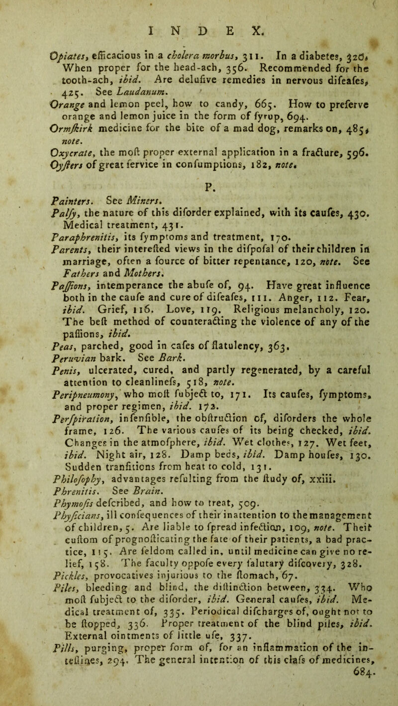Opiates, efficacious in a cholera morbus, 311. In a diabetes, %20t When proper for the head-ach, 356. Recommended for the tooth-ach, ibid. Are deluflve remedies in nervous difeafes, 425. See Laudanum. Orange and lemon peel, how to candy, 665. How to preferve orange and lemon juice in the form of fyrup, 694. Ormjkirk medicine for the bite of a mad dog, remarks on, 485* note. Oxycrate, the moft proper external application in a fradure, 596. Oyjlers of great fervice in confumptions, 182, note* P. Painters. See Miners. Paljy, the nature of this diforder explained, with its caufes, 430. Medical treatment, 431. Paraphrenitis, its fymptoms and treatment, 170. Parents, their interefled views in the difpofal of their children irt marriage, often a fource of bitter repentance, 120, note. See Fathers and Mothers. PaJJions, intemperance the abufe of, 94. Have great influence both in the caufe and cure of difeafes, 111. Anger, 112. Fear, ibid. Grief, 116. Love, 119. Religious melancholy, 120. The beft method of counteracting the violence of any of the pafiions, ibid. Peas, parched, good in cafes of flatulency, 363, Peruvian bark. See Bark. Penis, ulcerated, cured, and partly regenerated, by a careful attention to cleanlinefs, 518, note. Peripneumony^ who molt fubjeCt to, 171. Its caufes, fymptoms, and proper regimen, ibid. i?3. Perfpiraiion, infenfible, the obftru&ion of, diforders the whole frame, 126. The various caufes of its being checked, ibid. Changes in the atmofphere, ibid. Wet clothes, 127. Wet feet, ibid. Night air, 128. Damp beds, ibid. Damp houfes, 130. Sudden tranfitiens from heat to cold, 131. Philofophy, advantages refulting from the fludy of, xxiii. Phrenitis. See Brain. Phymojis deferibed, and howto treat, 509. Phyjicians, ill confequences of their inattention to the management of children, 5. Are liable to fpread infe&icm, 109, note. Theif cuflom of prognoflicating the fate of their patients, a bad prac- tice, iiy Are feldom called in, until medicine can give no re- lief, 158. The faculty oppofe every falutary difeovery, 328. Pickles, provocatives injurious to the flomach, 67. Piles, bleeding and blind, the diflindtion between, 334. Who moll fubjett to the diforder, ibid. General caufes, ibid. Me- dical treatment of, 335. Periodical difeharges of, ought not to be flopped, 336. Proper treatment of the blind piles, ibid. External ointments of little ufe, 337. Pills, purging, proper form of, for an inflammation of the in- teflintes, 294, The general intention of this chifs of medicines, 684.