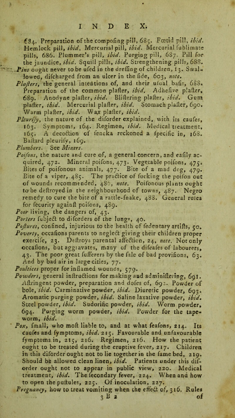 684. Preparation of the compofing pill, 685. Foetid pill, ibid. Hemlock pill, ibid. Mercurial pill, ibid* Mercurial fublimate pills, 686. Plummer’s pill, ibid. Purging pill, 687. Pill for the jaundice, ibid. Squill pills, ibid. Strengthening pills, 688. Pins ought never to be ufed in the drefling of children, 1 3. Swal- lowed, difcharged from an ulcer in the fide, 603, note. Plajiers, the general intentions of, and their ufual bafis, 688. Preparation of the common platter, ibid. Adhefive platter, 689. Anodyne platter, ibid. Blittering platter, ibid. Gum platter, ibid. Mercurial platter, ibid. Stomach platter, 690. Warm platter, ibid. Wax platter, ibid. Pleurijy, the nature of the diforder explained, with its caufes, 163. Symptoms, 164. Regimen, ibid. Medical treatment, 165. A decodlion of feneka reckoned a fpecific in, 168. Baftard pleurify, 169. Plumbers. See Miners. Poi/ons, the nature and cure of, a general concern, and eafily ac- quired, 472. Mineral poifons, 473. Vegetable poifons, 475. Bites of poifonous animals, 477. Bite of a mad dog, 479. Bite of a viper, 485. The practice of fucking the poifon out of wounds recommended, 486, note. Poifonous plants ought to be deftroyed in the neighbourhood of towns, 487. Negro remedy to cure the bite of a rattle-fnake, 488. General rules for fecurity againtt poifons, 489. Poor living, the dangers of, 43. Porters fubjedt to diforders of the lungs, 46. Pojiures, confined, injurious to the health of fedentary aftitts, 50* Poverty, occafions parents to negledl giving their children proper exercife, 23. Dettroys parental afiedien, 24, note. Not only occafions, but aggiavates, many of the difeafes of labourers, 43. The poor great fufferers by the fale of bad provifions, 63. And by bad air in large cities, 77. Poultices proper for inflamed wounds, 579. Powders, general inftruftions for making and adminiflering, 69I. Attringent powder, preparation and dofes of, 692. Powder of bole, ibid. Carminative powder, ibid. Diuretic powder, 693* Aromatic purging powder, ibid. Saline laxative powder, ibid. Steel powder, ibid. Sudorific powder, ibid. Worm powder, 694. Purging worm powder, ibid. Powder for the tape* worm, ibid. Pox, fmall, who rnoft liable to, and at what feafons, 214. Its Caufes and fymptoms, ibid. 215. Favourable and unfavourable fymptoms in, 215, 216. Regimen, 216. How the patient ought to be treated during the eruptive fever, 217. Children in this diforder ought not to lie together in the fame bed, 219. Should be allowed clean linen, ibid. Patients under this dif- order ought not to appear in public view, 220. Medical treatment, ibid. The fecondary fever, 224. When ana how to open the puttules, 225. Of inoculation, 227. Pregnancy, how to treat vomiting when the effedt of, 316, Rules 3 B 2 of
